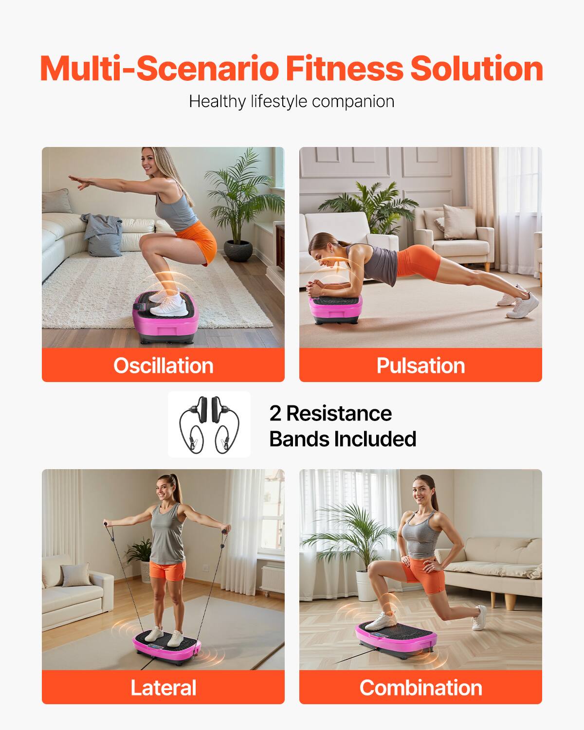 Multi-Scenario Fitness Solution  
Healthy lifestyle companion  

Oscillation  
Pulsation  

2 Resistance Bands Included  

Lateral  
Combination