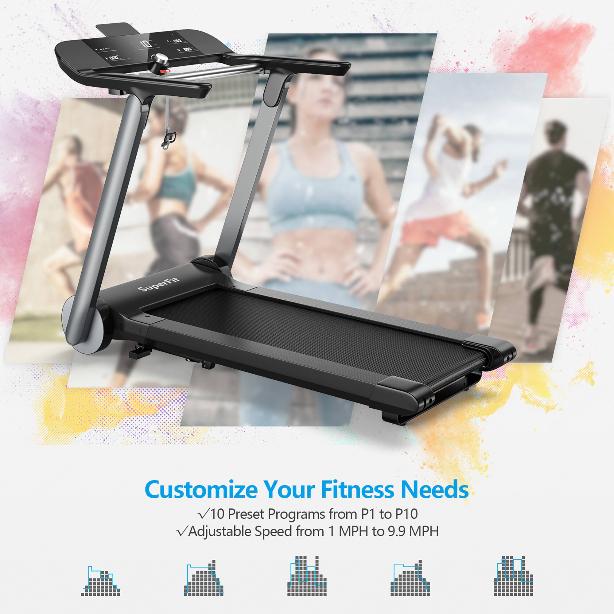 SuperFit Customize Your Fitness Needs
10 Preset Programs from P1 to P10
Adjustable Speed from 1 MPH to 9.9 MPH