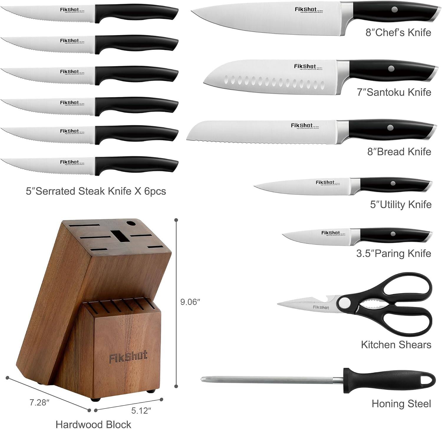 FikShot

8" Chef's Knife

7" Santoku Knife

8" Bread Knife

5" Serrated Steak Knife X 6pcs

5" Utility Knife

3.5" Paring Knife

Kitchen Shears

Hardwood Block
7.28" x 5.12" x 9.06"

Honing Steel