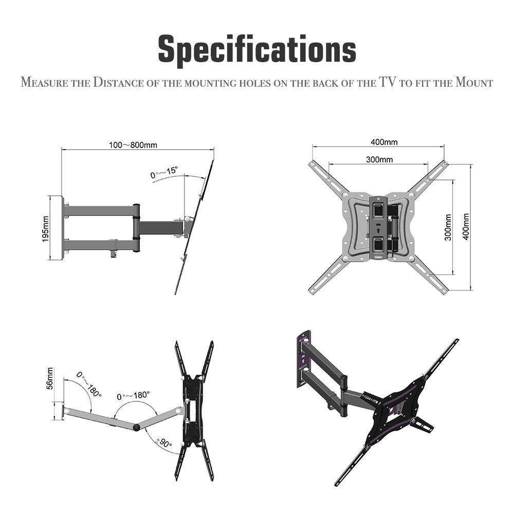 Specifications

Measure the distance of the mounting holes on the back of the TV to fit the mount.

- 100-800mm
- 400mm
- 300mm
- 195mm
- 56mm
- 0°-15°
- 0°-180°
- 0°-180°
- 0°-90°