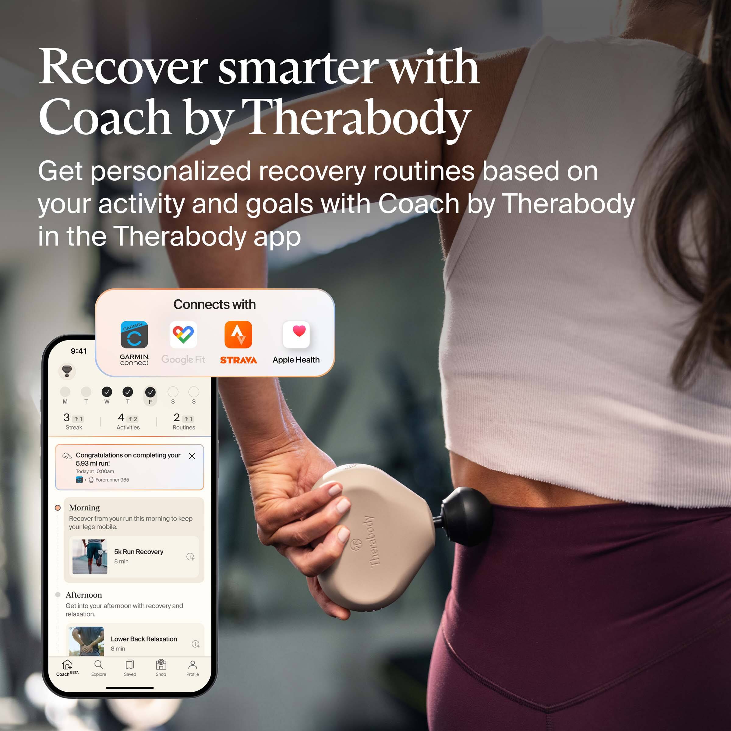 Recover smarter with Coach by Therabody

Get personalized recovery routines based on your activity and goals with Coach by Therabody in the Therabody app

Connects with:
- GARMIN
- Google Fit
- STRAVA
- Apple Health

Congratulations on completing your 5.93 mi run!
Today: 100% of goal
Followers: 983

Morning
Recover from your run this morning to keep your legs mobile.
5k Run Recovery
8 min

Afternoon
Get you afternoon with recovery and relaxation.
Lower Back Relaxation
8 min