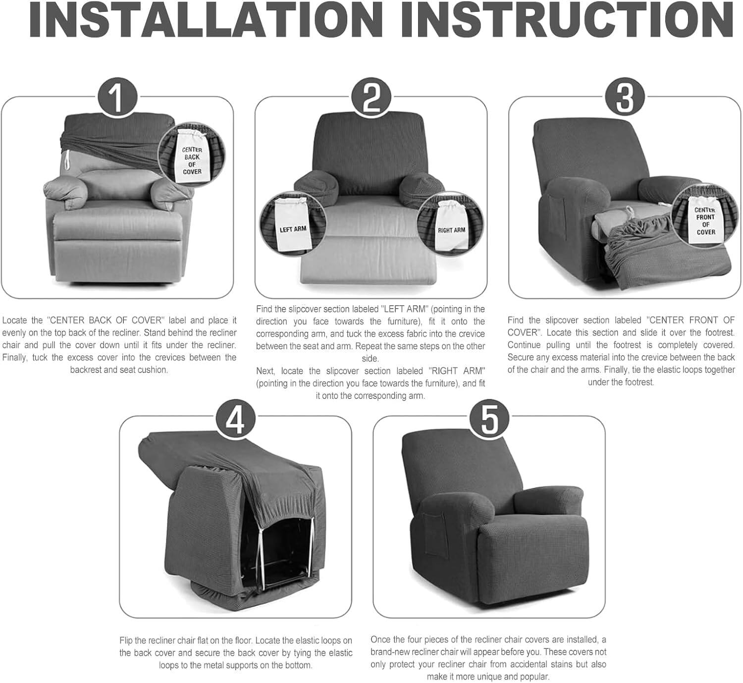 **INSTALLATION INSTRUCTION**

1. Locate the "CENTER BACK OF COVER" label and place it evenly on the top back of the recliner. Stand behind the recliner and tuck the excess fabric into the crevices between the backrest and seat cushion.

2. Find the slipcover section labeled "LEFT ARM" (pointing in the direction you face towards the furniture), fit it onto the corresponding arm, and tuck the excess fabric into the crevices between the seat and arm. Repeat the same steps on the other side with the "RIGHT ARM" (pointing in the direction you face towards the furniture), and fit it onto the corresponding arm.

3. Find the slipcover section labeled "CENTER FRONT OF COVER." Locate this section and slide it over the footrest. Continue pulling until the footrest is completely covered. Finally, tuck the excess cover into the crevices between the side of the chair and the arms. Finally, tie the elastic loops together under the footrest.

4. Flip the recliner chair flat on the floor. Locate the elastic loops on the back cover and secure the back cover by tying the elastic loops to the metal supports on the bottom.

5. Once the four pieces of the recliner chair covers are