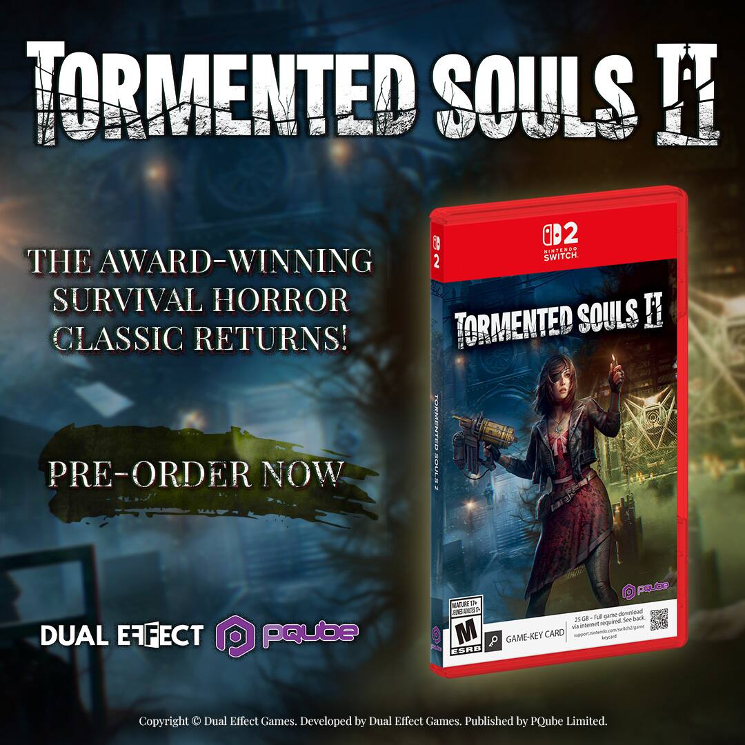 TORMENTED SOULS II

THE AWARD-WINNING SURVIVAL HORROR CLASSIC RETURNS!

PRE-ORDER NOW

DUAL EFFECT
PQube

Copyright © Dual Effect Games. Developed by Dual Effect Games. Published by PQube Limited.