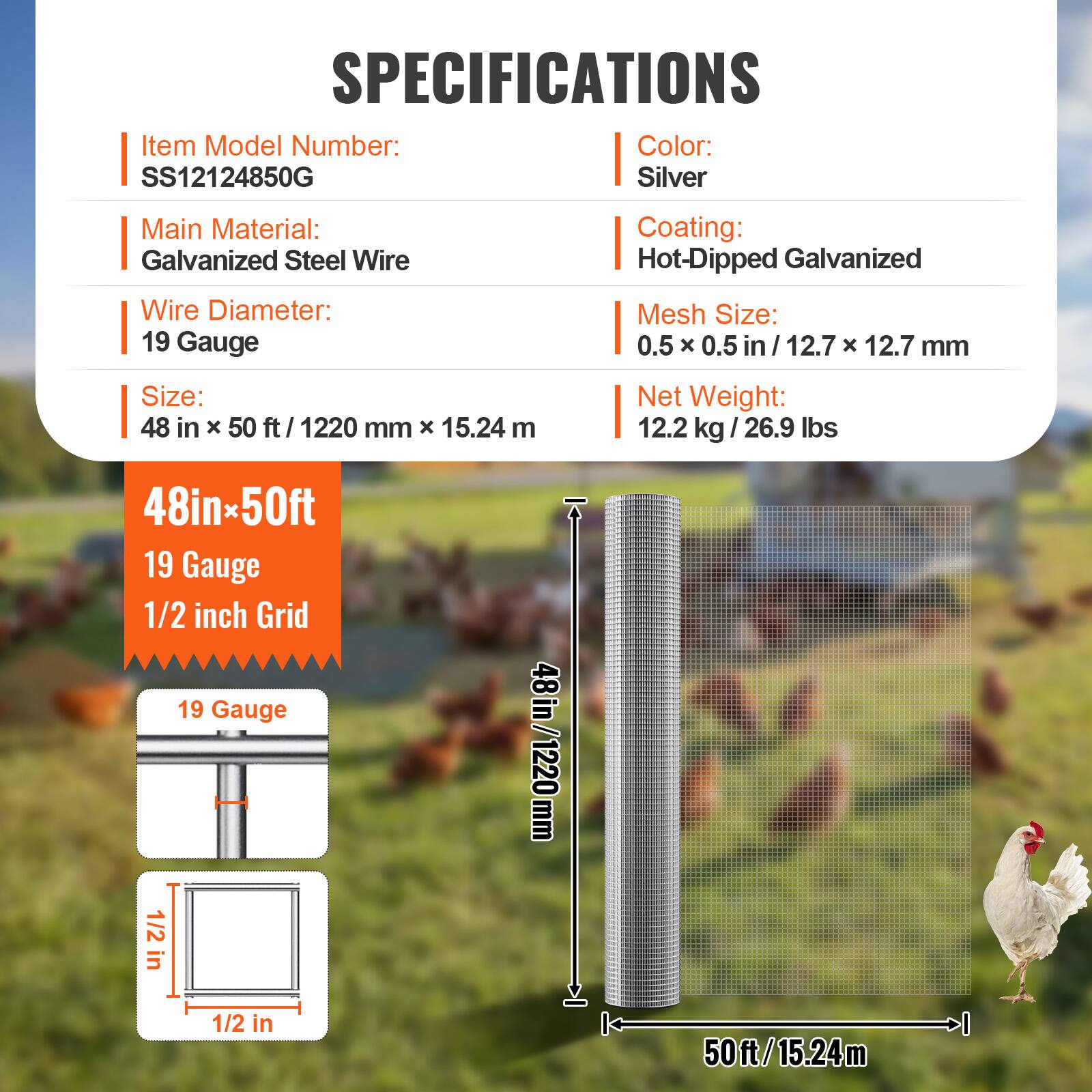 SPECIFICATIONS  
Item Model Number: SS12124850G  
Color: Silver  
Main Material: Galvanized Steel Wire  
Coating: Hot-Dipped Galvanized  
Wire Diameter: 19 Gauge  
Mesh Size: 0.5 X 0.5 in / 12.7 X 12.7 mm  
Size: 48 in X 50 ft / 1220 mm X 15.24 m  
Net Weight: 12.2 kg / 26.9 lbs  

48in x 50ft  
19 Gauge  
1/2 inch Grid  

19 Gauge  
1/2 in  

48 in / 1220 mm  
1/2 in  
50ft / 15.24m