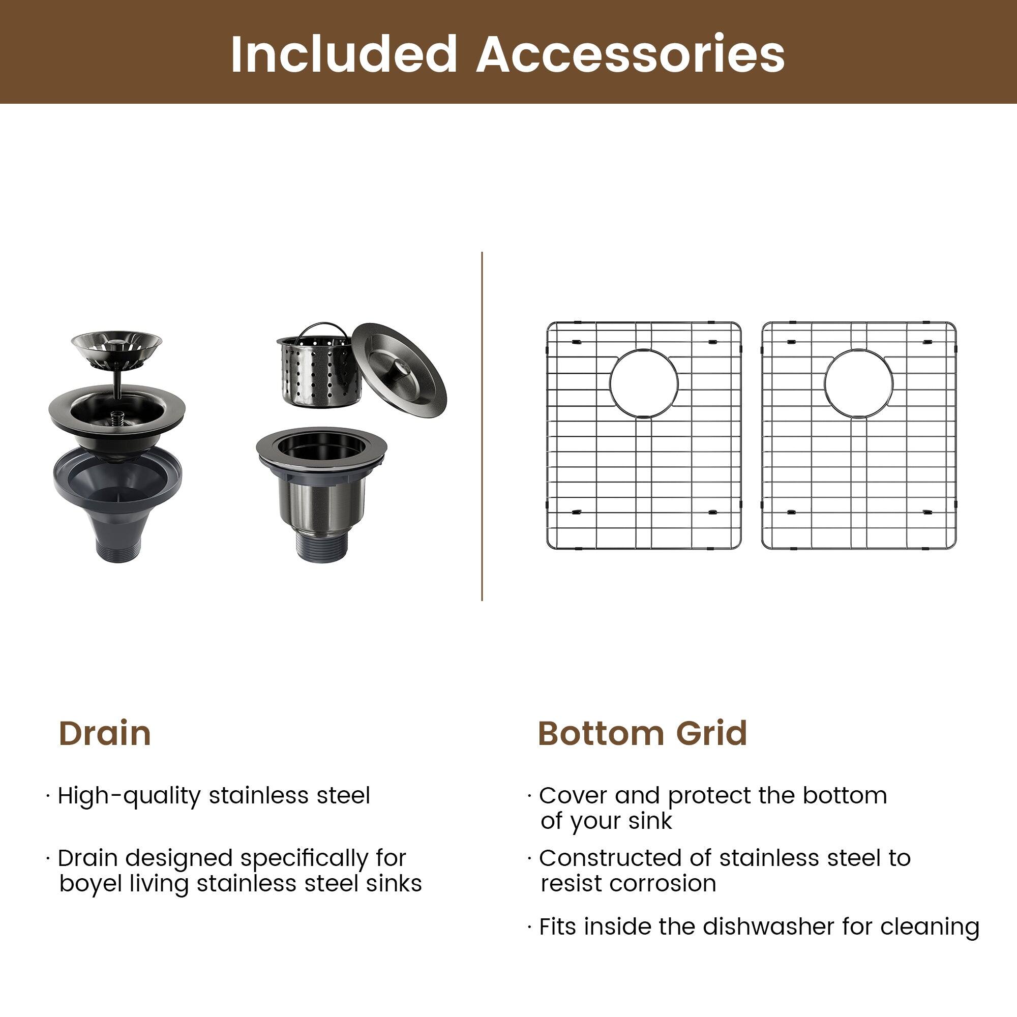 Included Accessories

Drain
High-quality stainless steel
Drain designed specifically for boyel living stainless steel sinks

Bottom Grid
Cover and protect the bottom of your sink
Constructed of stainless steel to resist corrosion
Fits inside the dishwasher for cleaning