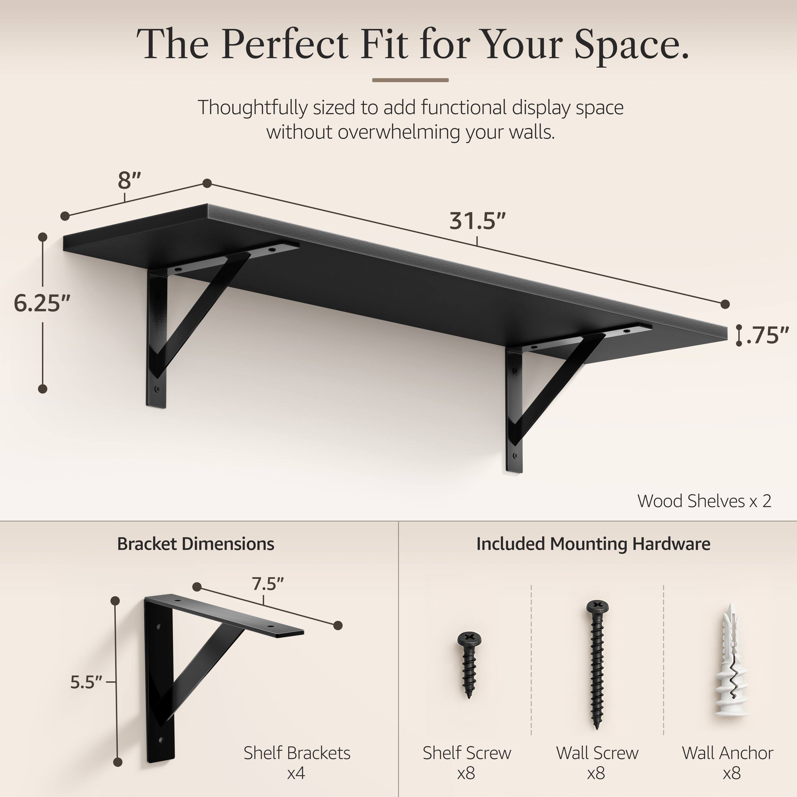 The Perfect Fit for Your Space.  
Thoughtfully sized to add functional display space without overwhelming your walls.  

8"  
31.5"  
6.25"  
1.75"  

Wood Shelves x 2  
Bracket Dimensions  
Included Mounting Hardware  

7.5"  
5.5"  

Shelf Brackets x4  
Shelf Screw x8  
Wall Screw x8  
Wall Anchor x8