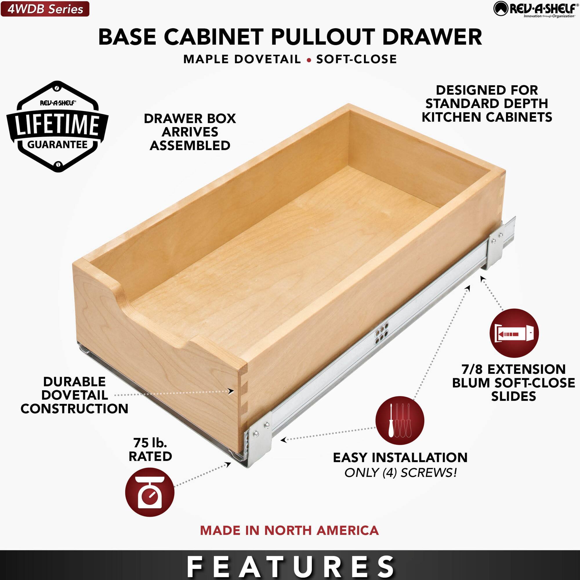 4WDB Series

BASE CABINET PULLOUT DRAWER  
MAPLE DOVETAIL • SOFT-CLOSE

- DRAWER BOX ARRIVES ASSEMBLED
- DURABLE DOVETAIL CONSTRUCTION
- 75 lb. RATED
- 7/8 EXTENSION BLUM SOFT-CLOSE SLIDES
- EASY INSTALLATION ONLY (4) SCREWS!
- DESIGNED FOR STANDARD DEPTH KITCHEN CABINETS
- LIFETIME GUARANTEE
- MADE IN NORTH AMERICA

FEATURES
