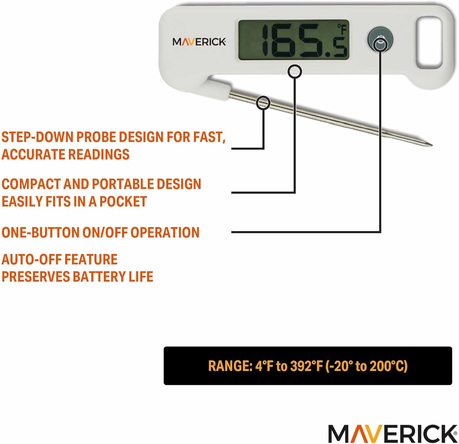 MAVERICK 2.281

- STEP-DOWN PROBE DESIGN FOR FAST, ACCURATE READINGS
- COMPACT AND PORTABLE DESIGN EASILY FITS IN A POCKET
- ONE-BUTTON ON/OFF OPERATION
- AUTO-OFF FEATURE PRESERVES BATTERY LIFE
- RANGE: 4°F to 392°F (-20°C to 200°C)