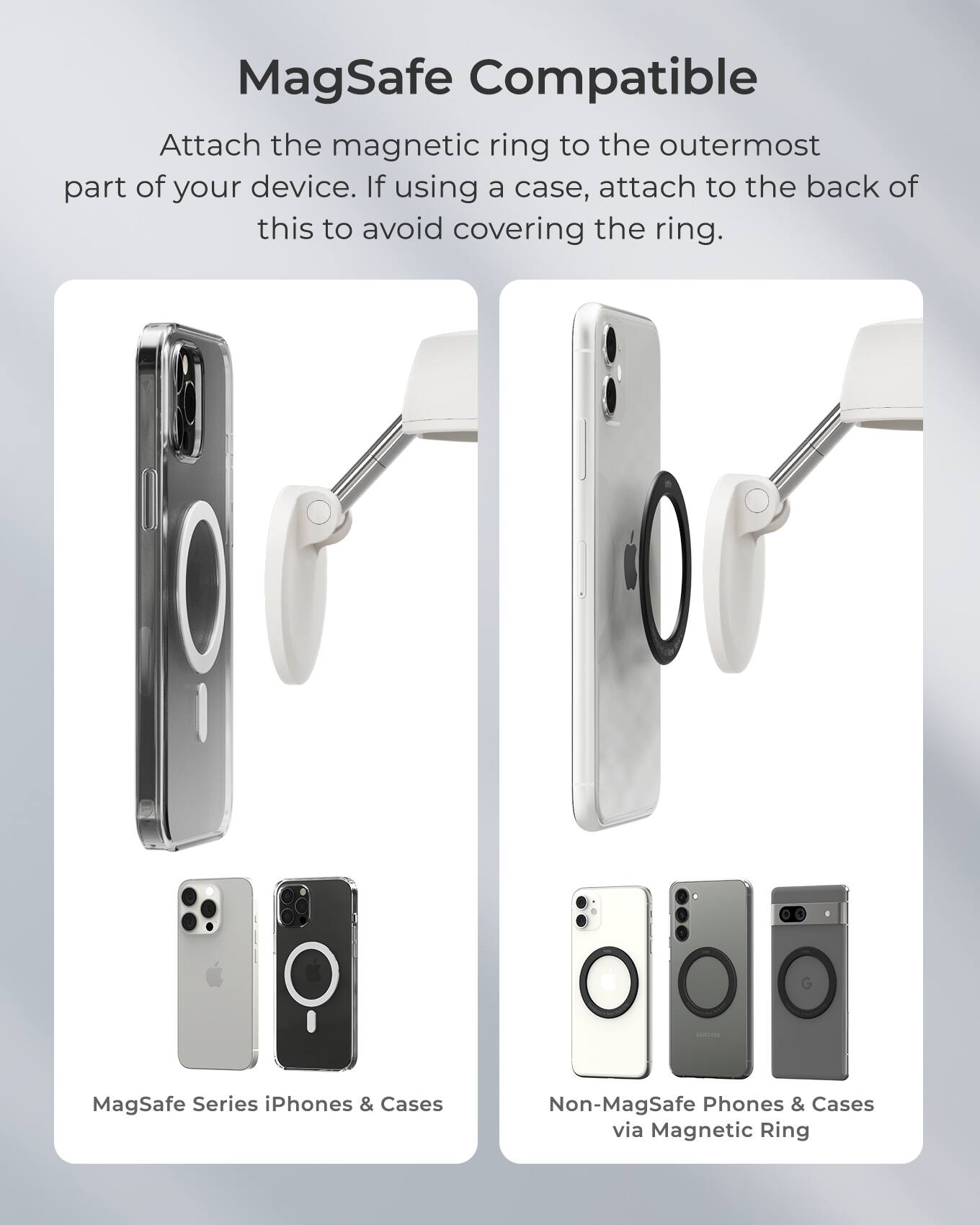 MagSafe Compatible

Attach the magnetic ring to the outermost part of your device. If using a case, attach to the back of this to avoid covering the ring.

1. MagSafe Series iPhones & Cases
2. Non-MagSafe Phones & Cases via Magnetic Ring
