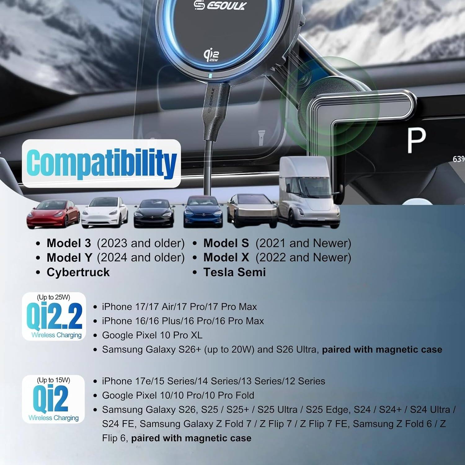 ESOULK Qi2 Wireless Charging

Compatibility

- Model 3 (2023 and older)
- Model Y (2024 and older)
- Cybertruck
- Model S (2021 and Newer)
- Model X (2022 and Newer)
- Tesla Semi (Up to 25W)

Qi2.2 (Up to 25W)
- iPhone 17/17 Air/17 Pro/17 Pro Max
- iPhone 16/16 Plus/16 Pro/16 Pro Max
- Google Pixel 10 Pro XL
- Samsung Galaxy S26+ (up to 20W) and S26 Ultra, paired with magnetic case

Qi2 (Up to 15W)
- iPhone 17e/15 Series/14 Series/13 Series/12 Series
- Google Pixel 10/10 Pro/10 Pro Fold
- Samsung Galaxy S26, S25 / S25+ / S25 Ultra / S25 Edge, S24 / S24+ / S24 Ultra / S24 FE, Samsung Galaxy Z Fold 
