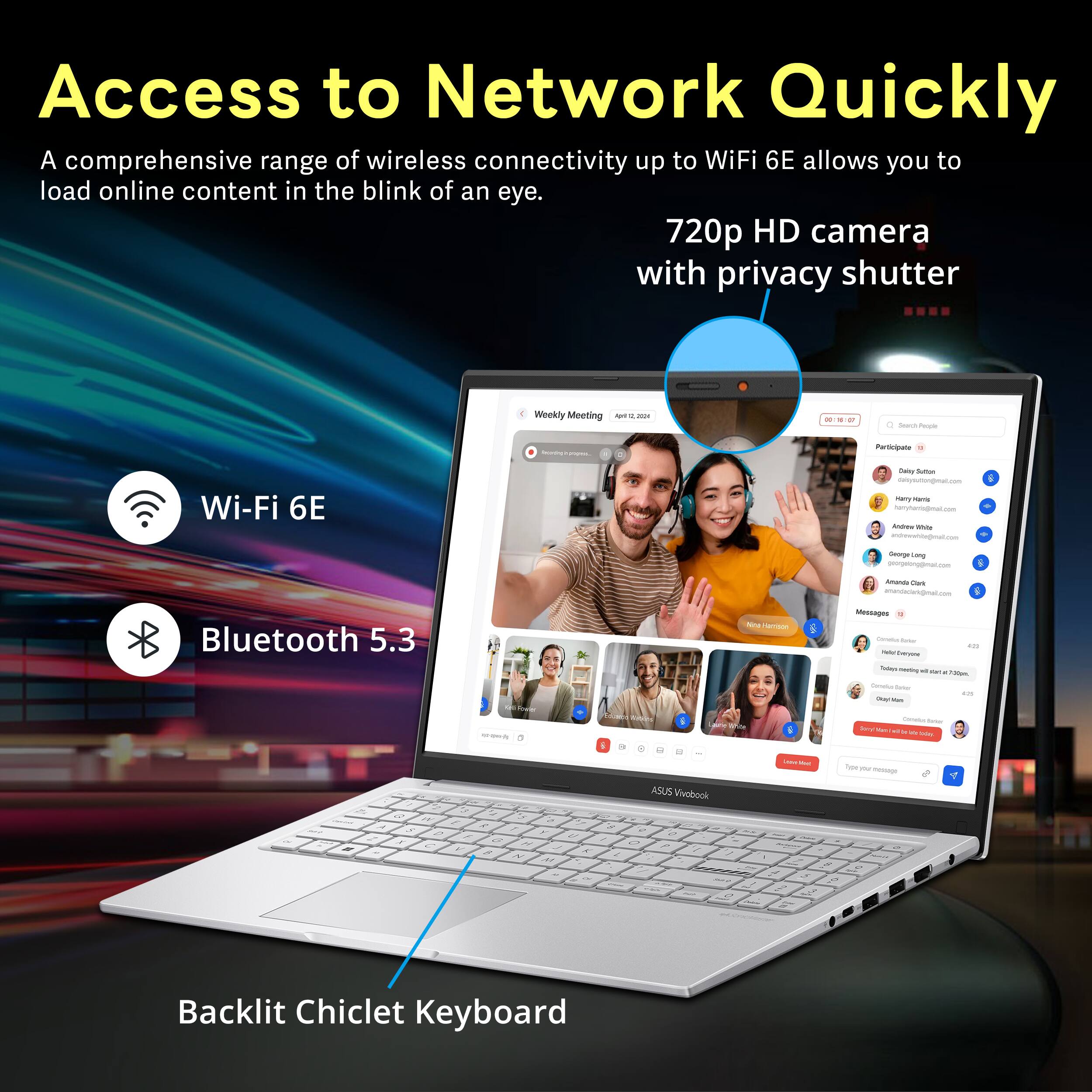 Access to Network Quickly

A comprehensive range of wireless connectivity up to WiFi 6E allows you to load online content in the blink of an eye.

720p HD camera with privacy shutter

Wi-Fi 6E

Bluetooth 5.3

Backlit Chiclet Keyboard