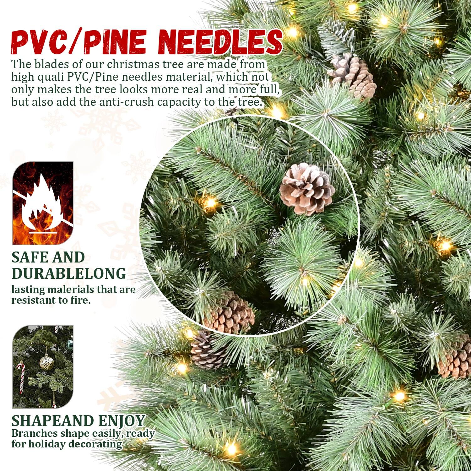 PVC/PINE NEEDLES

The blades of our Christmas tree are made from high-quality PVC/Pine needles material, which not only makes the tree look more real and more full, but also add the anti-crush capacity to the tree.

SAFE AND DURABLE
Long-lasting materials that are resistant to fire.

SHAPE AND ENJOY
Branches shape easily, ready for holiday decorating.