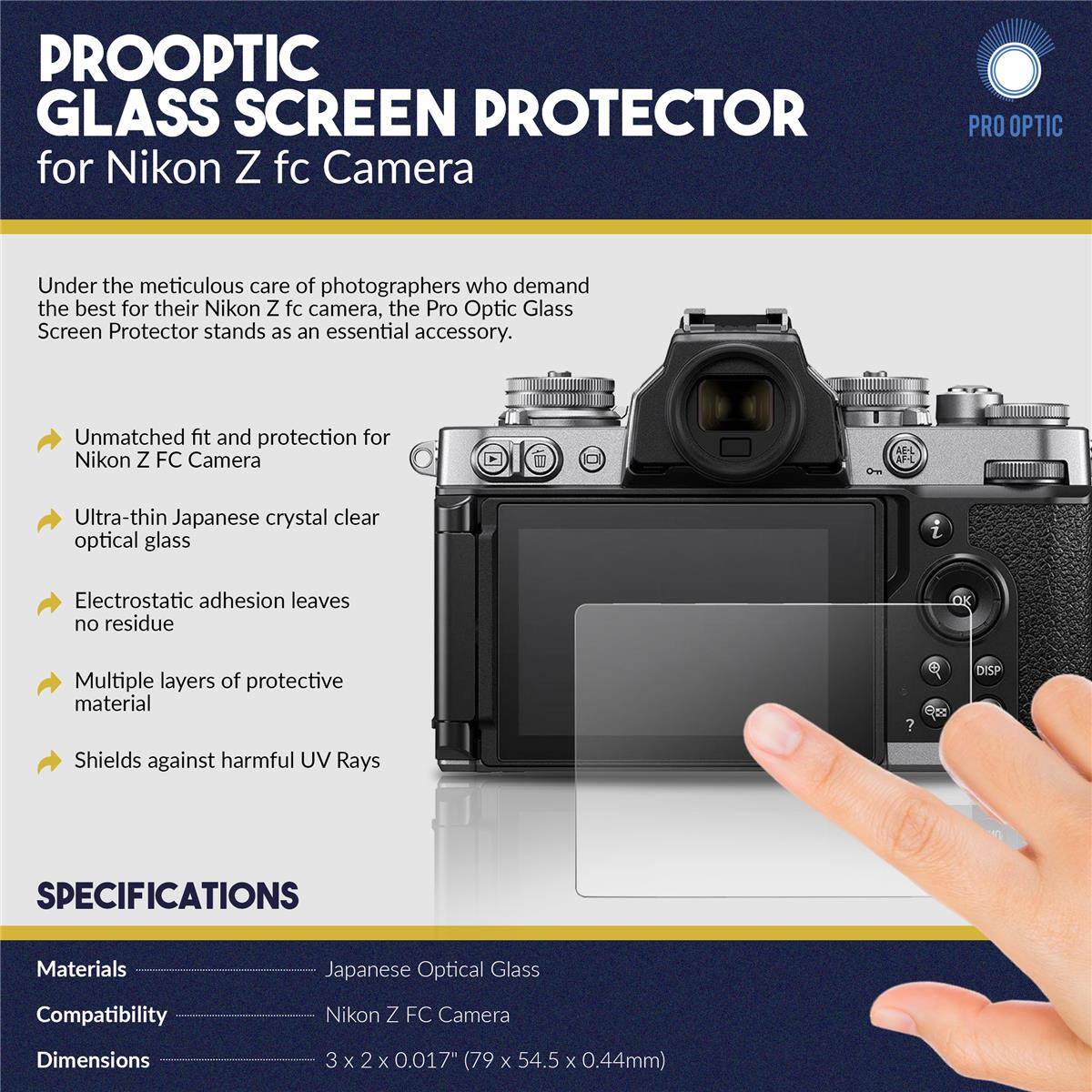 PROOPTIC GLASS SCREEN PROTECTOR for Nikon Z fc Camera

PRO OPTIC

Under the meticulous care of photographers who demand the best for their Nikon Z fc camera, the Pro Optic Glass Screen Protector stands as an essential accessory.

- Unmatched fit and protection for Nikon Z FC Camera
- Ultra-thin Japanese crystal clear optical glass
- Electrostatic adhesion leaves no residue
- Multiple layers of protective material
- Shields against harmful UV Rays

SPECIFICATIONS

Materials: Japanese Optical Glass
Compatibility: Nikon Z FC Camera
Dimensions: 3 x 2 x 0.017" (79 x 54.5 x 0.44mm)