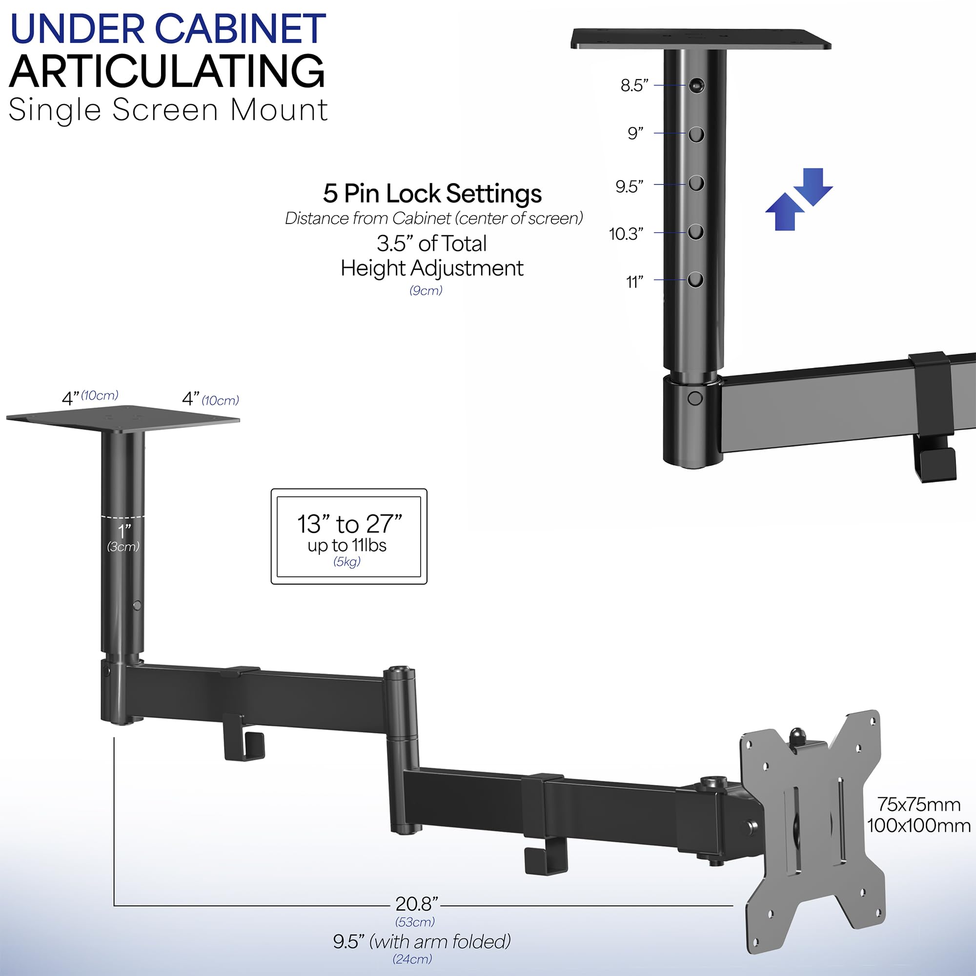 **UNDER CABINET ARTICULATING**  
Single Screen Mount

**5 Pin Lock Settings**  
Distance from Cabinet (center of screen)  
- 8.5"  
- 9"  
- 9.5"  
- 10.3"  
- 11"  

**Height Adjustment**  
3.5" of Total Height Adjustment (9cm)  

**Mounting Dimensions**  
- 4" (10cm)  
- 4" (10cm)  
- 1" (3cm)  

**Screen Size Compatibility**  
13" to 27" up to 11lbs (5kg)  

**Dimensions**  
- 20.8" (53cm)  
- 9.5" (with arm folded) (24cm)  

**Mounting Plate**  
75x75mm  
100x100mm