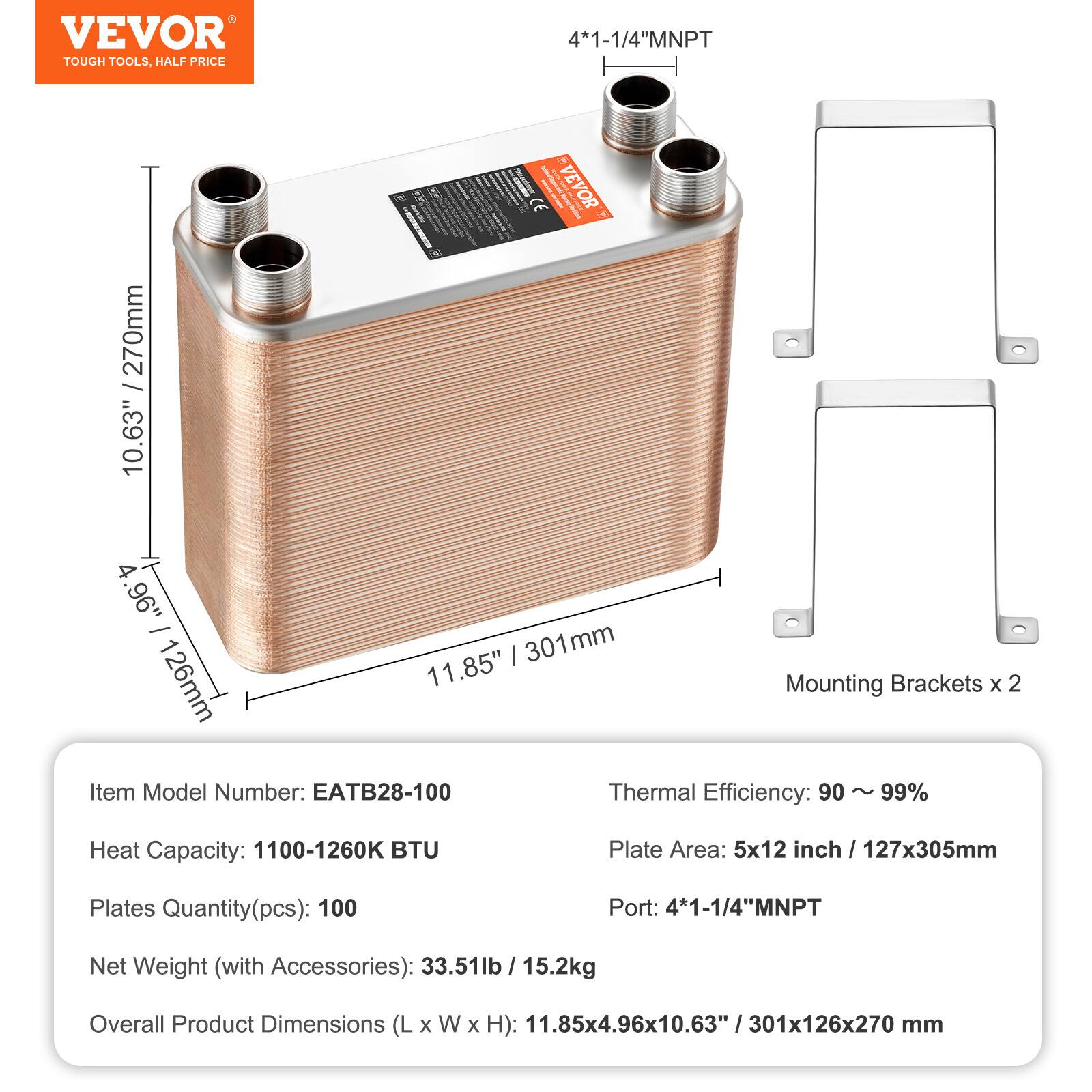 - VEVOR TOUGH TOOLS, HALF PRICE 4-1-1/4"MNPT 270mm / 10.63"  
- I I 1 VEVOR CE I - N 4 1.96" - I 301mm 126mm 11.85"  
- Mounting Brackets x 2  
- Item Model Number: EATB28-100  
- Thermal Efficiency: 90 ~ 99%  
- Heat Capacity: 1100-1260K BTU  
- Plate Area: 5x12 inch / 127x305mm  
- Plates Quantity(pcs): 100  
- Port: 4*1-1/4"MNPT  
- Net Weight (with Accessories): 33.51lb / 15.2kg  
- Overall Product Dimensions (L x W x H): 11.85x4.96x10.63" / 301x126x270 mm