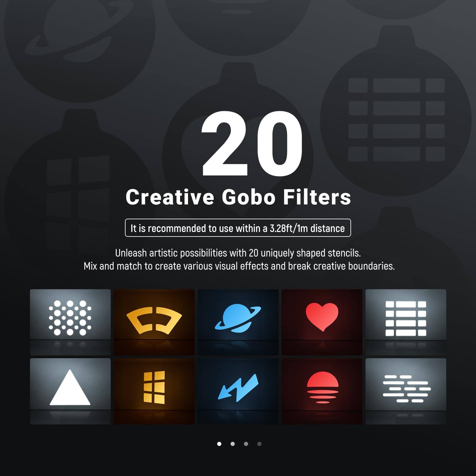20 Creative Gobo Filters

It is recommended to use within a 3.28ft/1m distance

Unleash artistic possibilities with 20 uniquely shaped stencils. Mix and match to create various visual effects and break creative boundaries.