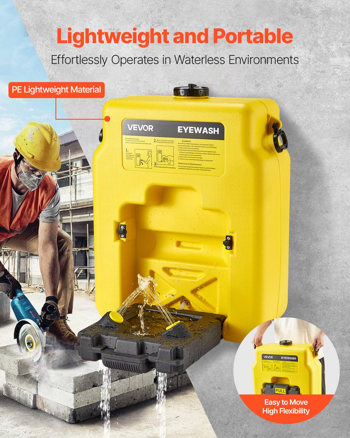Lightweight and Portable  
Effortlessly Operates in Waterless Environments  
PE Lightweight Material  
VEVOR EYEWASH  

Easy to Move  
High Flexibility