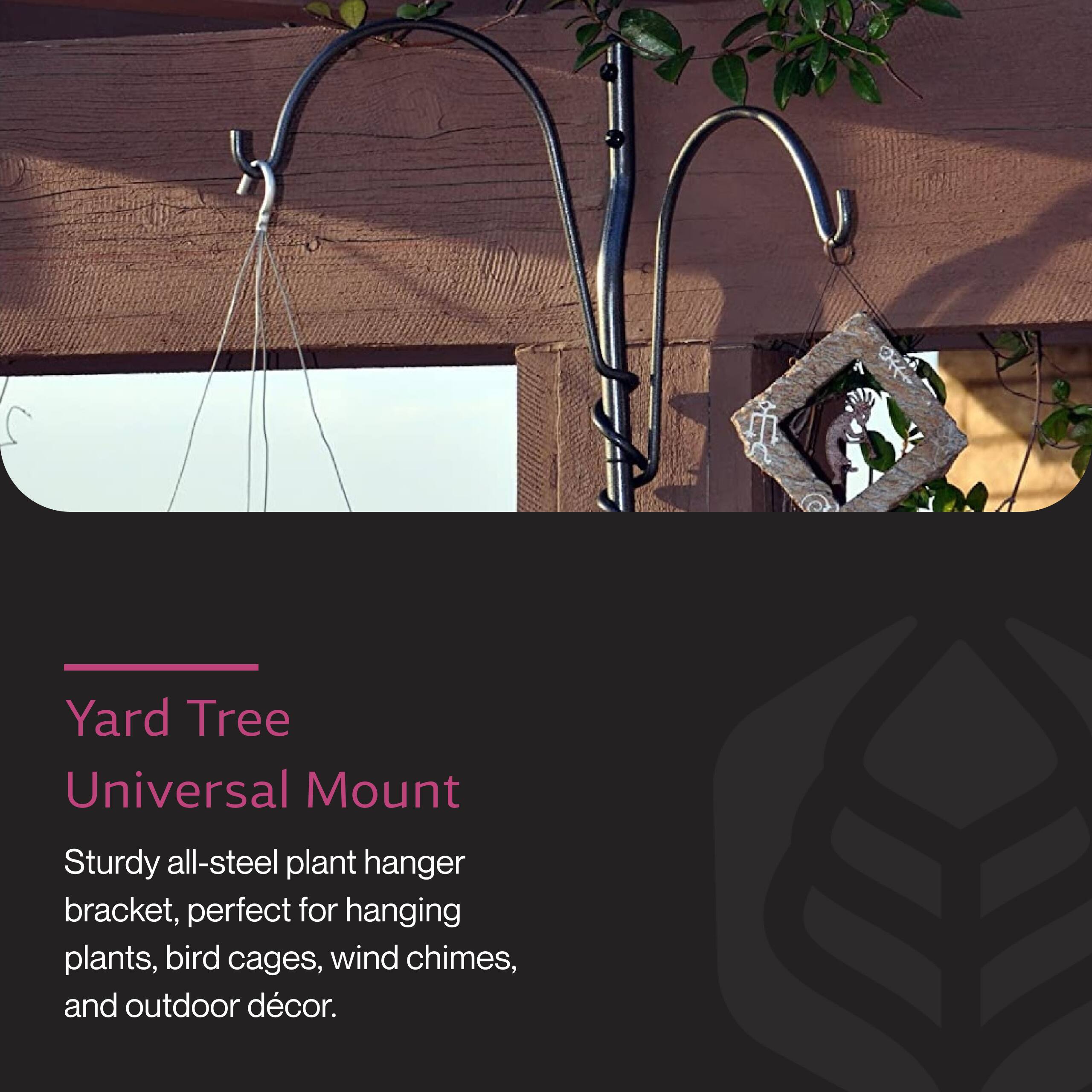 Yard Tree Universal Mount

Sturdy all-steel plant hanger bracket, perfect for hanging plants, bird cages, wind chimes, and outdoor décor.