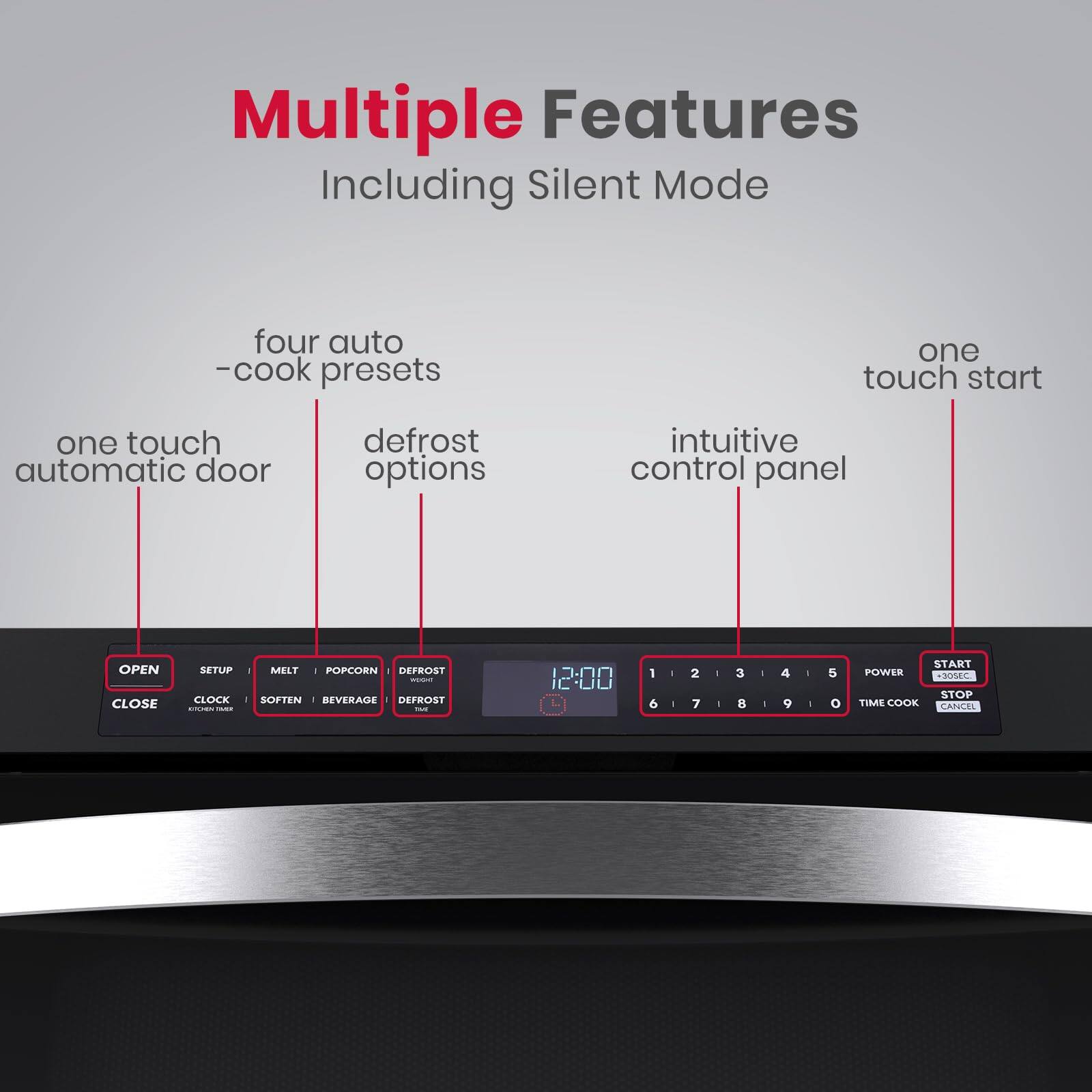 Multiple Features Including Silent Mode
four auto -cook presets
one touch start
one touch automatic door
defrost options
intuitive control panel
OPEN CLOSE
SETUP CLOCK
MELT POPCORN DEFROST
SOFTEN BEVERAGE DEFROST
12:00
1 6
2 7
3
4 9
5
START POWER STOP
TIME COOK CANCEL