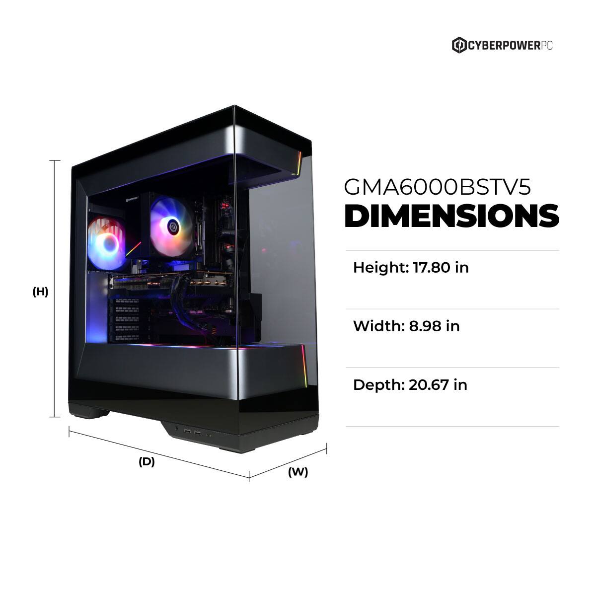 CYBERPOWERPC GMA6000BSTV5 DIMENSIONS  
Height: 17.80 in  
Width: 8.98 in  
Depth: 20.67 in