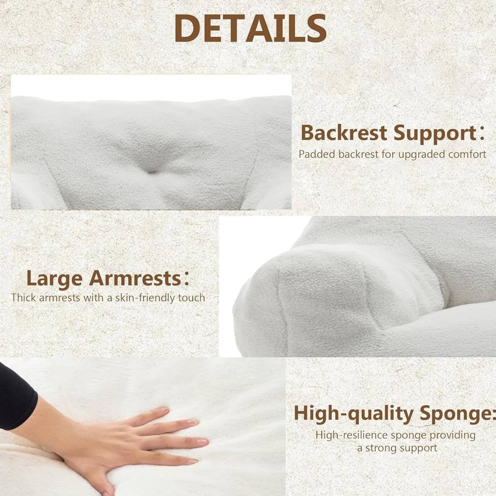 DETAILS

Backrest Support:  
Padded backrest for upgraded comfort

Large Armrests:  
Thick armrests with a skin-friendly touch

High-quality Sponge:  
High-resilience sponge providing a strong support