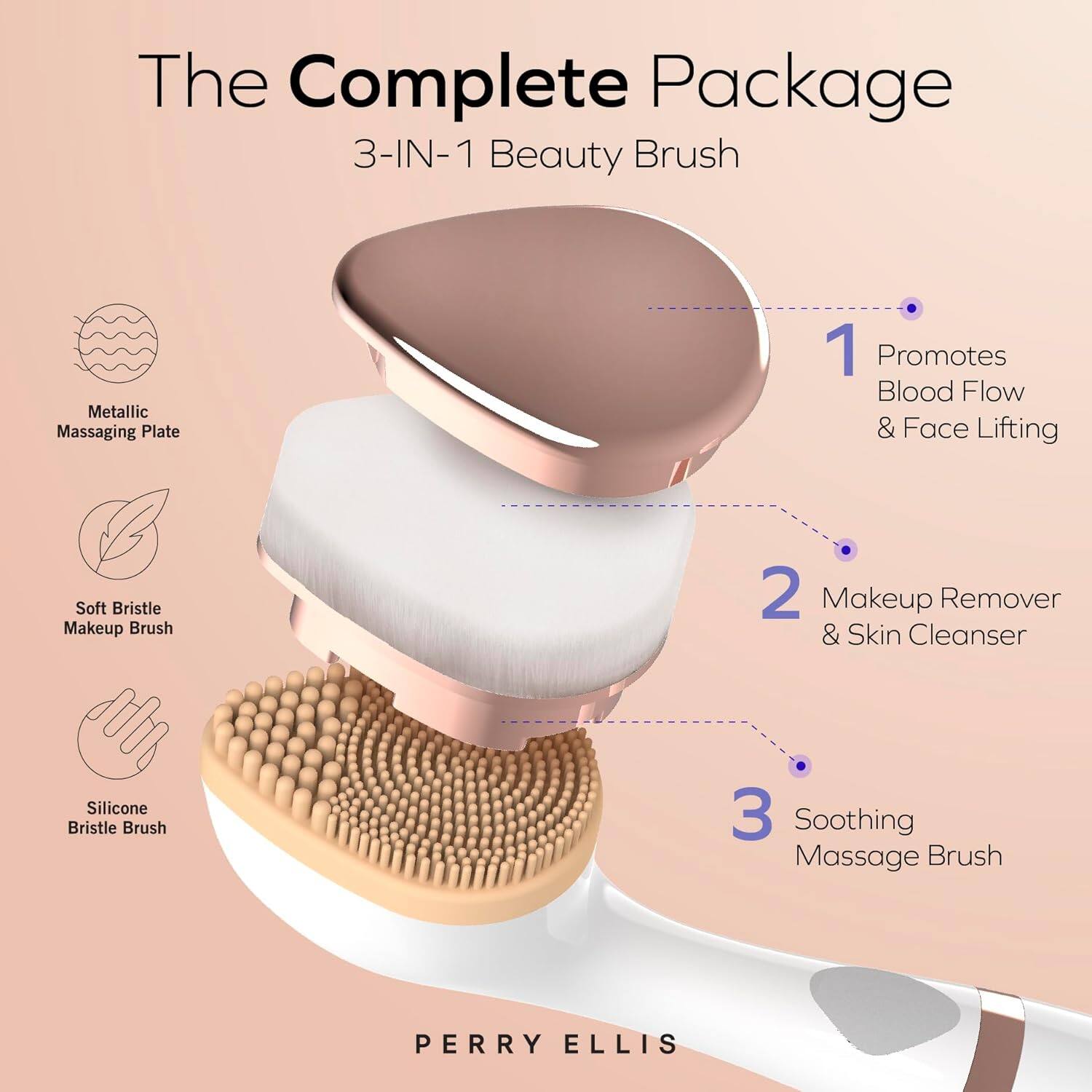 The Complete Package  
3-IN-1 Beauty Brush  

1. Promotes Blood Flow & Face Lifting  
2. Makeup Remover & Skin Cleanser  
3. Soothing Massage Brush  

Metallic Massaging Plate  
Soft Bristle Makeup Brush  
Silicone Bristle Brush  

PERRY ELLIS