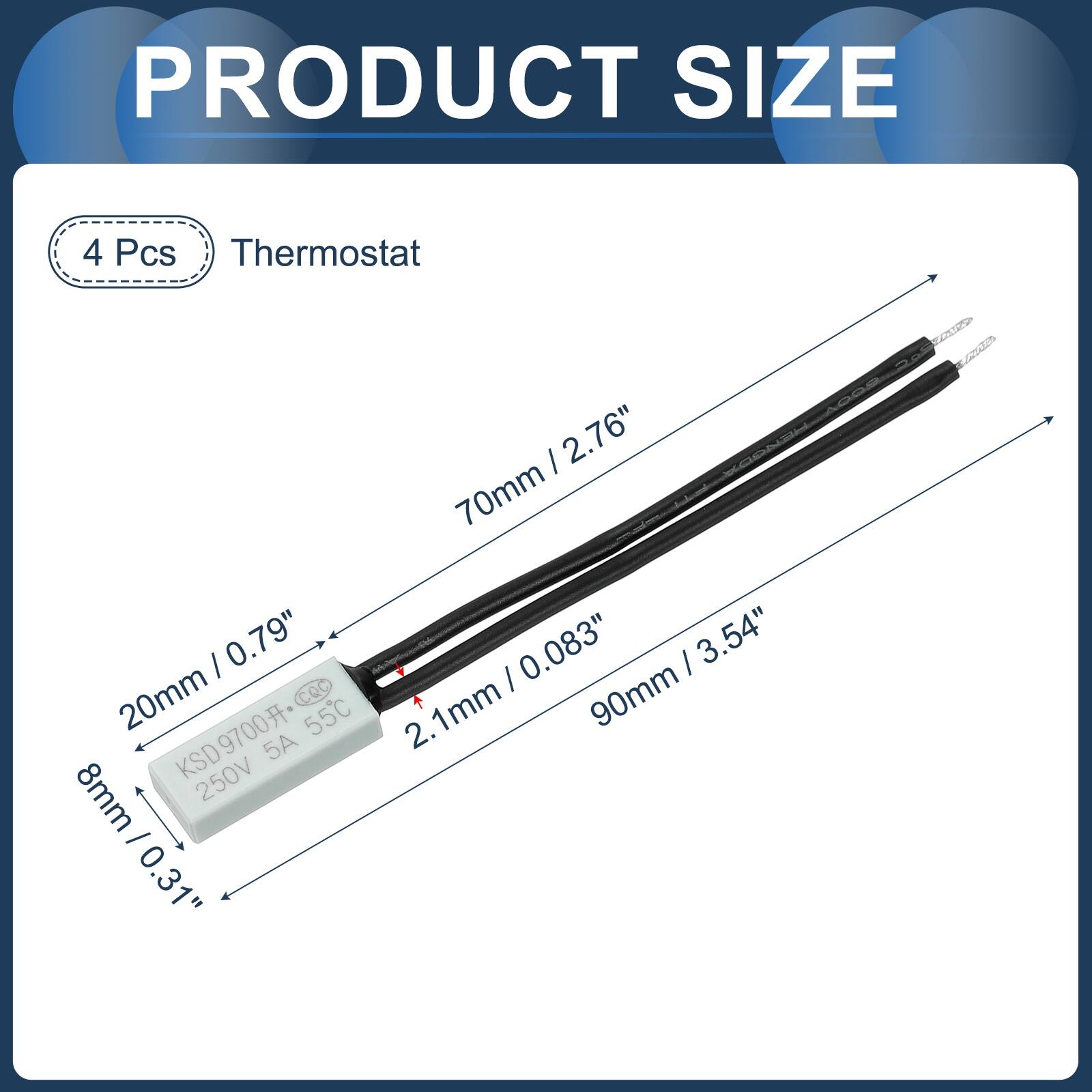 PRODUCT SIZE

4 Pcs Thermostat

- 70mm / 2.76"
- 20mm / 0.79"
- 2.1mm / 0.083"
- 90mm / 3.54"
- 8mm / 0.31"
- 8mm / 0.31"

KSD9700
5A
250V
55°C