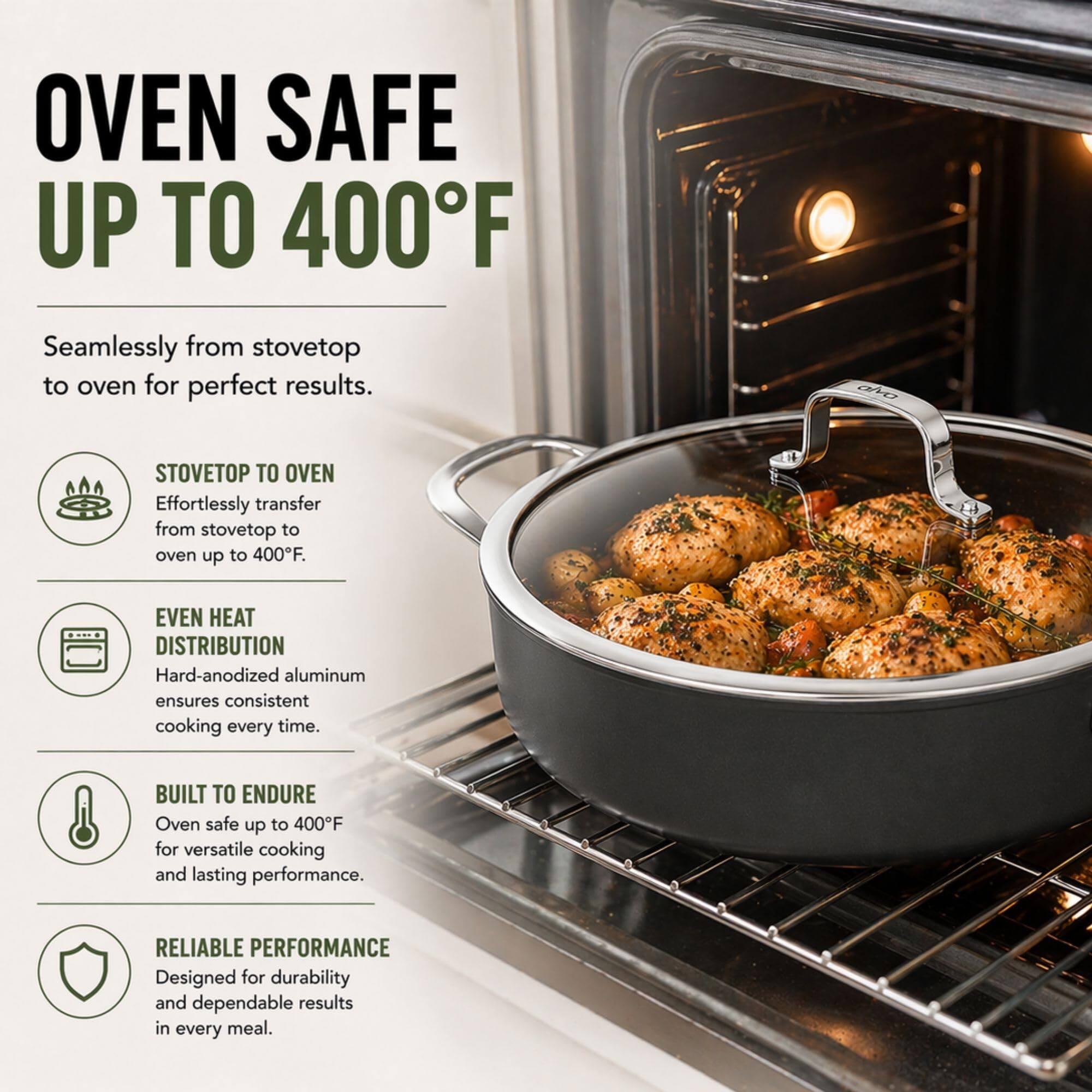 OVEN SAFE UP TO 400°F

Seamlessly from stovetop to oven for perfect results.

STOVETOP TO OVEN
Effortlessly transfer from stovetop to oven up to 400°F.

EVEN HEAT DISTRIBUTION
Hard-anodized aluminum ensures consistent cooking every time.

BUILT TO ENDURE
Oven safe up to 400°F for versatile cooking and lasting performance.

RELIABLE PERFORMANCE
Designed for durability and dependable results in every meal.