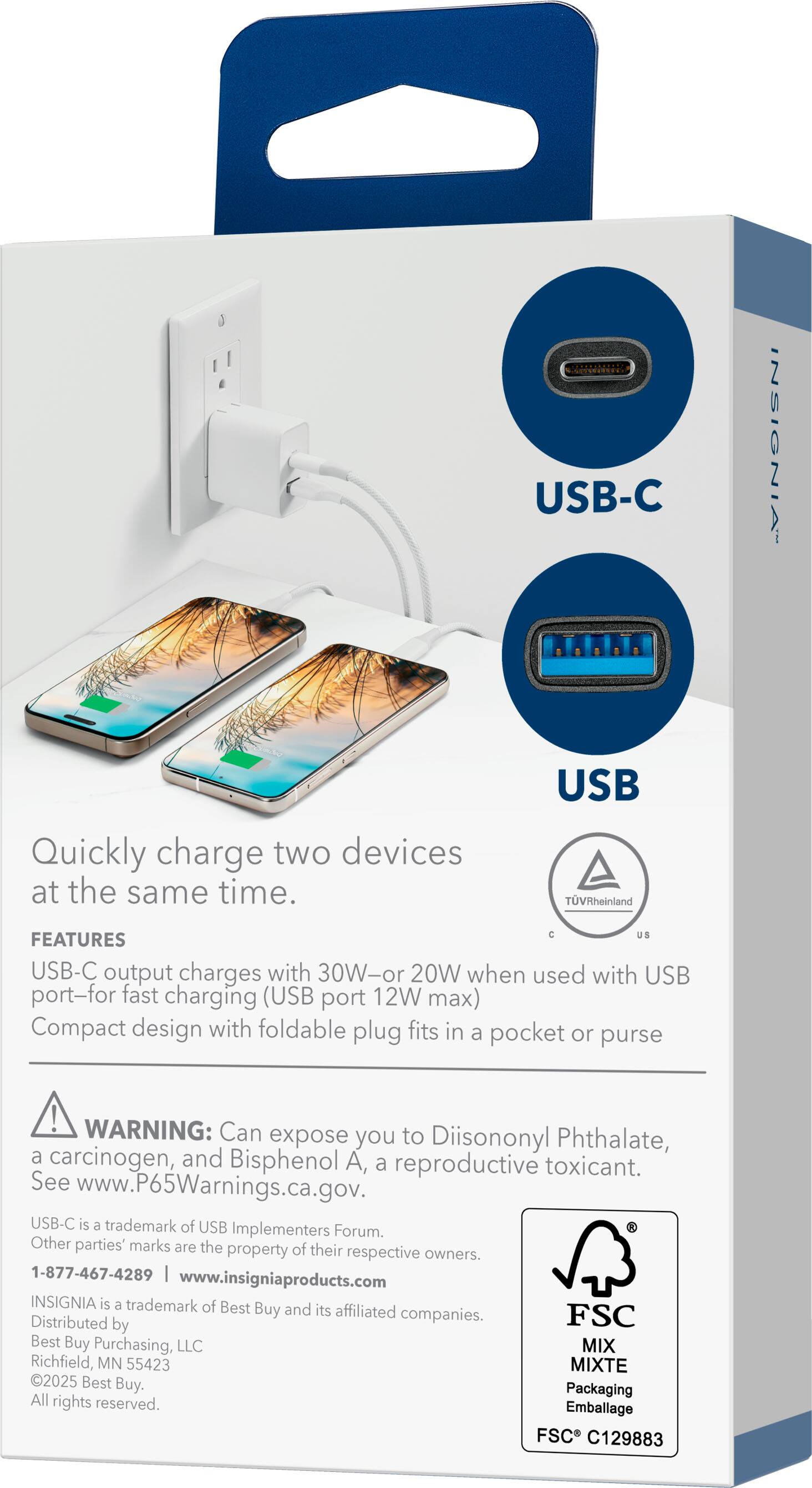 USB-C INSIGNIA  
Quickly charge two devices at the same time.

FEATURES  
USB-C output charges with 30W or 20W when used with USB port for fast charging (USB port 12W max)  
Compact design with foldable plug fits in a pocket or purse

WARNING: Can expose you to Diisononyl Phthalate, a carcinogen, and Bisphenol A, a reproductive toxicant. See www.P65Warnings.ca.gov.

USB-C is a trademark of USB Implementers Forum. Other parties' marks are the property of their respective owners.

1-877-467-4289 | www.insigniaproducts.com  
INSIGNIA is a trademark of Best Buy and its affiliated companies.  
Distributed by Best Buy Purchasing, LLC  
MIXTE 2025 Best Buy.  
Packaging All rights reserved.  
Emballage FSC C129883