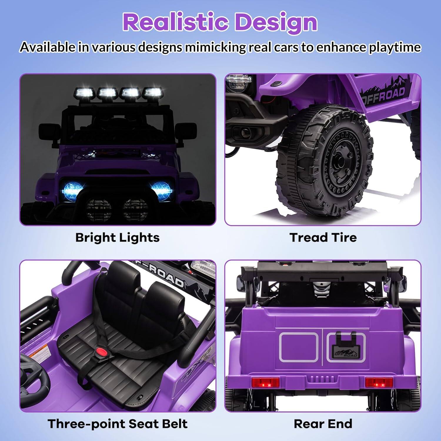 Realistic Design  
Available in various designs mimicking real cars to enhance playtime  

Bright Lights  
Tread Tire  
Three-point Seat Belt  
Rear End