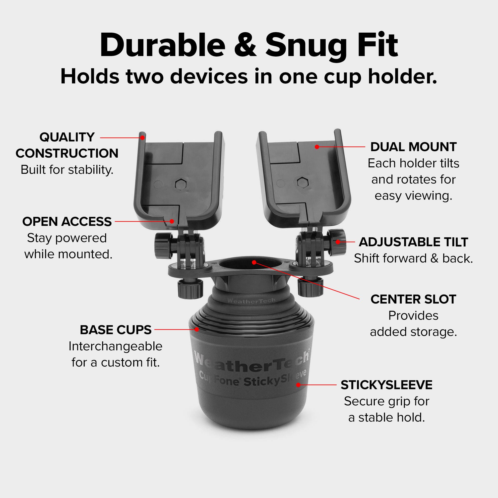 Durable & Snug Fit  
Holds two devices in one cup holder.  

QUALITY DUAL MOUNT CONSTRUCTION  
Each holder tilts and rotates for easy viewing.  

OPEN ACCESS  
Stay powered while mounted.  

BASE CUPS  
Interchangeable for a custom fit.  

CENTER SLOT  
Provides added storage.  

STICKYSLEEVE  
Secure grip for a stable hold.