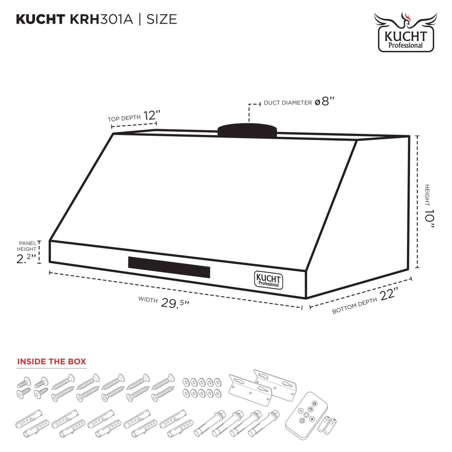 KUCHT KRH301A | SIZE

- TOP DEPTH: 12"
- DUCT DIAMETER: 8"
- HEIGHT: 10"
- PANEL HEIGHT: 2.2"
- WIDTH: 29.5"
- BOTTOM DEPTH: 22"

INSIDE THE BOX

- Screws
- Washers
- Metal brackets
- Control panel