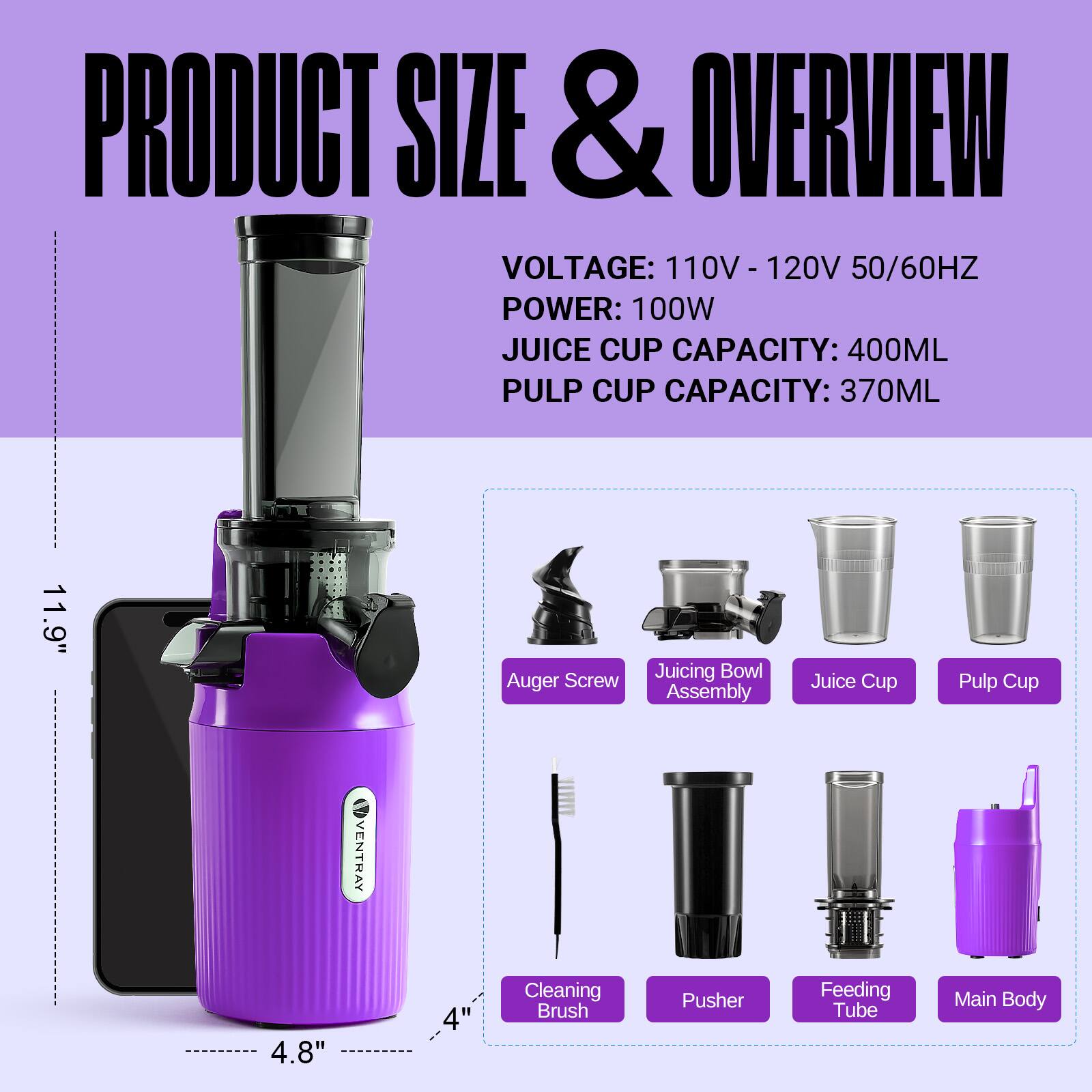 PRODUCT SIZE & OVERVIEW  
VOLTAGE: 110V - 120V 50/60HZ  
POWER: 100W  
JUICE CUP CAPACITY: 400ML  
PULP CUP CAPACITY: 370ML  

11.9" Auger Screw Juicing Bowl Assembly Juice Cup Pulp Cup  
VENTRAY 4.8" 4" Cleaning Brush Pusher Feeding Tube Main Body