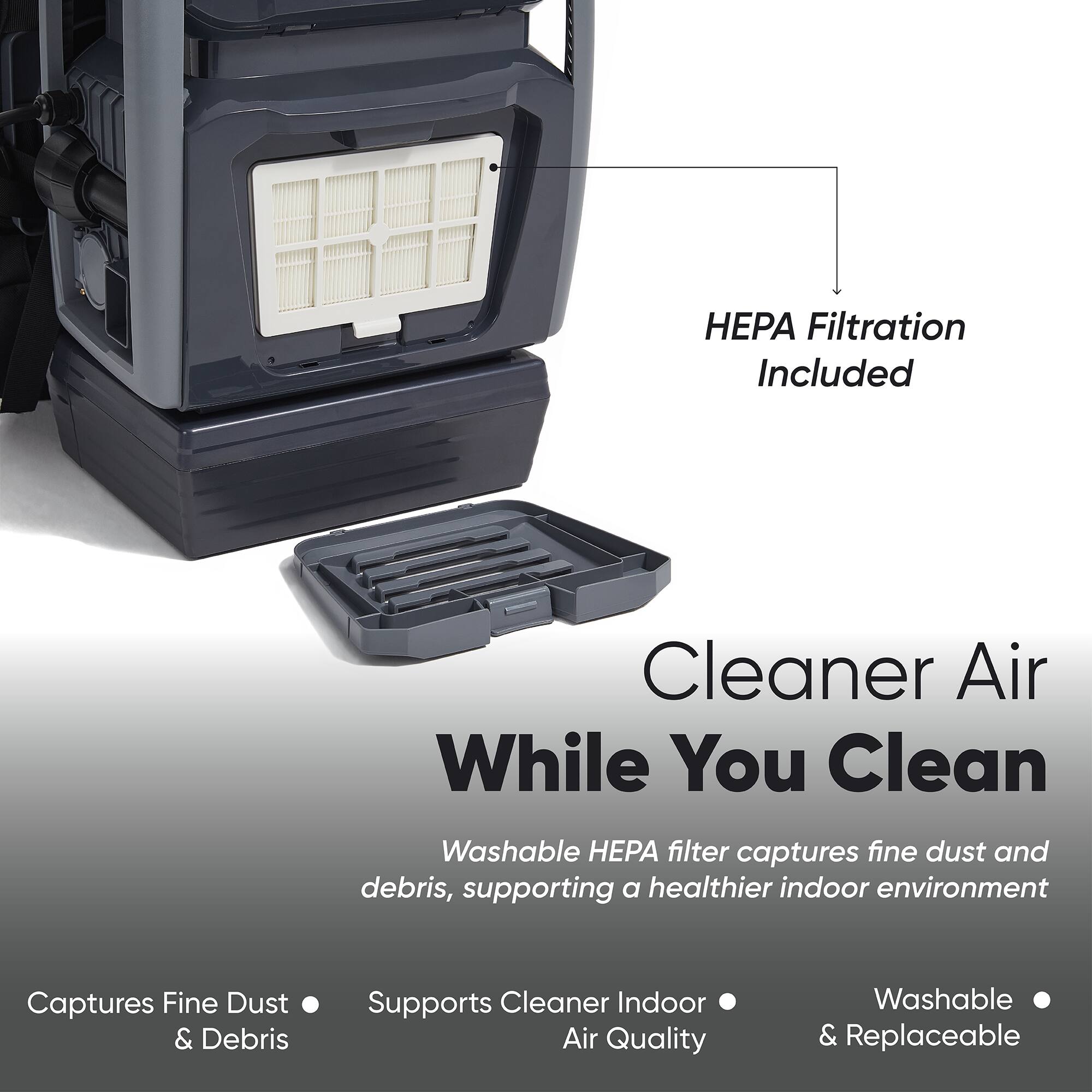 HEPA Filtration Included

Cleaner Air While You Clean

Washable HEPA filter captures fine dust and debris, supporting a healthier indoor environment

Captures Fine Dust & Debris
Supports Cleaner Indoor Air Quality
Washable & Replaceable