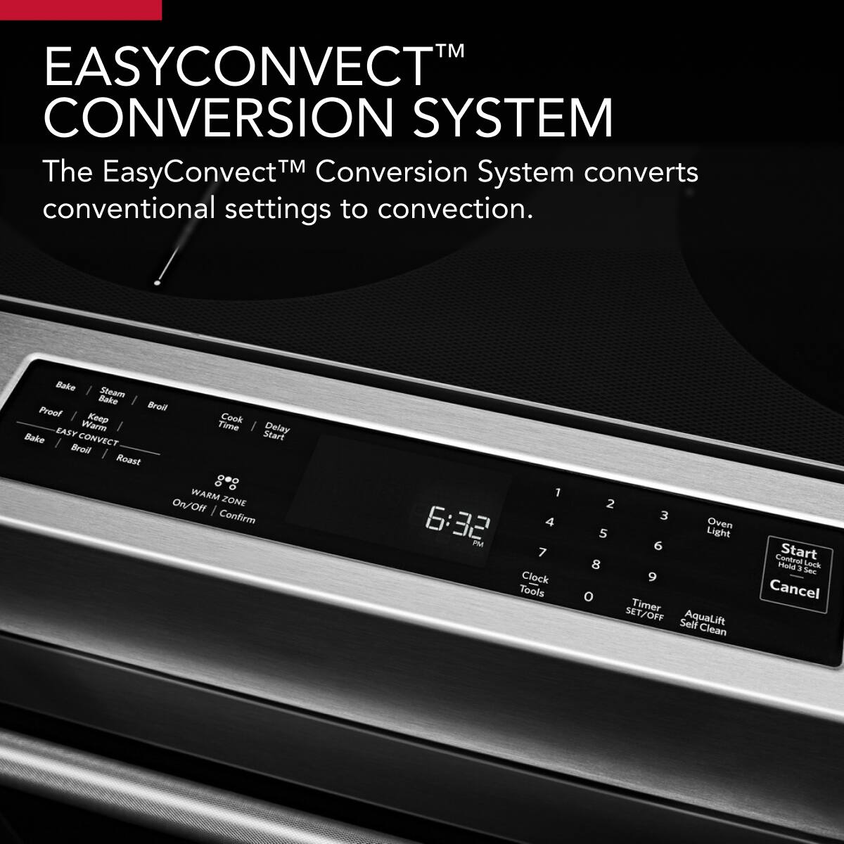 EASYCONVECT™ CONVERSION SYSTEM

The EasyConvection™ Conversion System converts conventional settings to convection.

Bake | Steam Bake | Broil | Proof | Keep | Cook | EASY Warm | Bake | Broil | Roast

CONVECT Start | WARM ZONE On/Off | Confirm

1 | 2 | 3 | 4 | 5 | 6 | 7 | 8 | 9 | 0

6:32 PM

Clock | Tools | Oven Light | Timer SET/OFF | AquaLift Self Clean

Start | Cancel