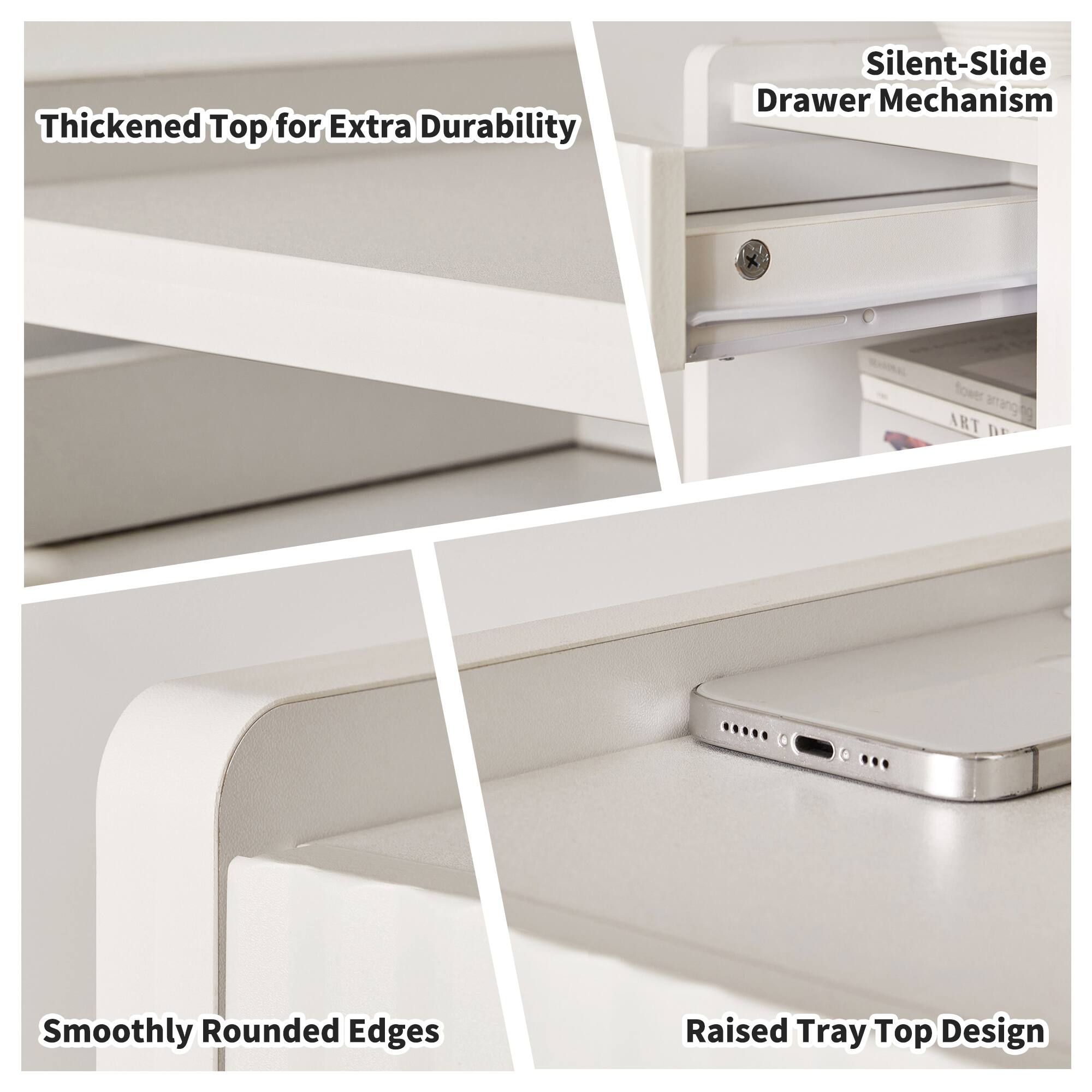 Thickened Top for Extra Durability  
Silent-Slide Drawer Mechanism  
Smoothly Rounded Edges  
Raised Tray Top Design