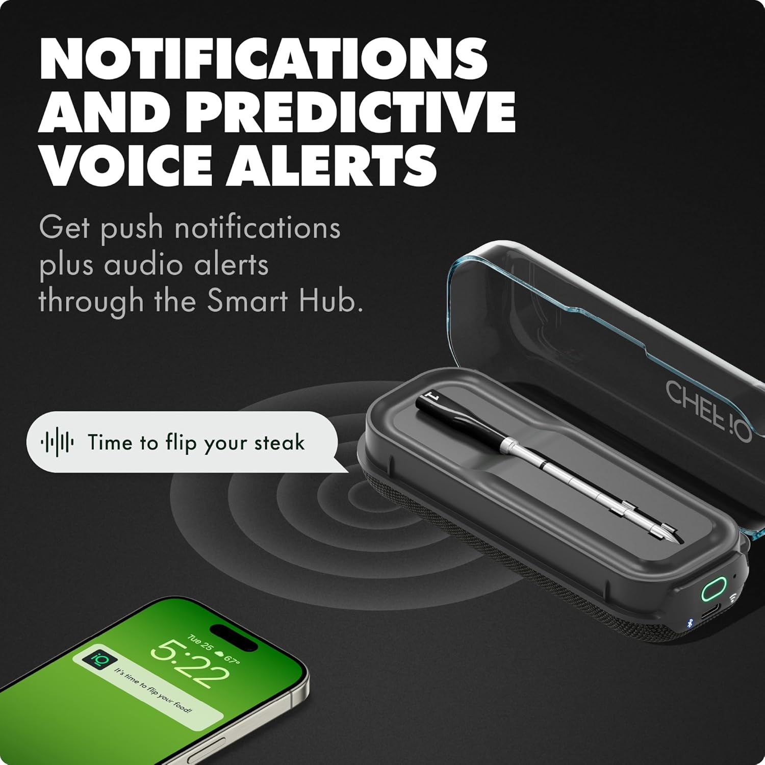 NOTIFICATIONS AND PREDICTIVE VOICE ALERTS

Get push notifications plus audio alerts through the Smart Hub.

Time to flip your steak

Tue 25 5:22 87°

Time to flip your food