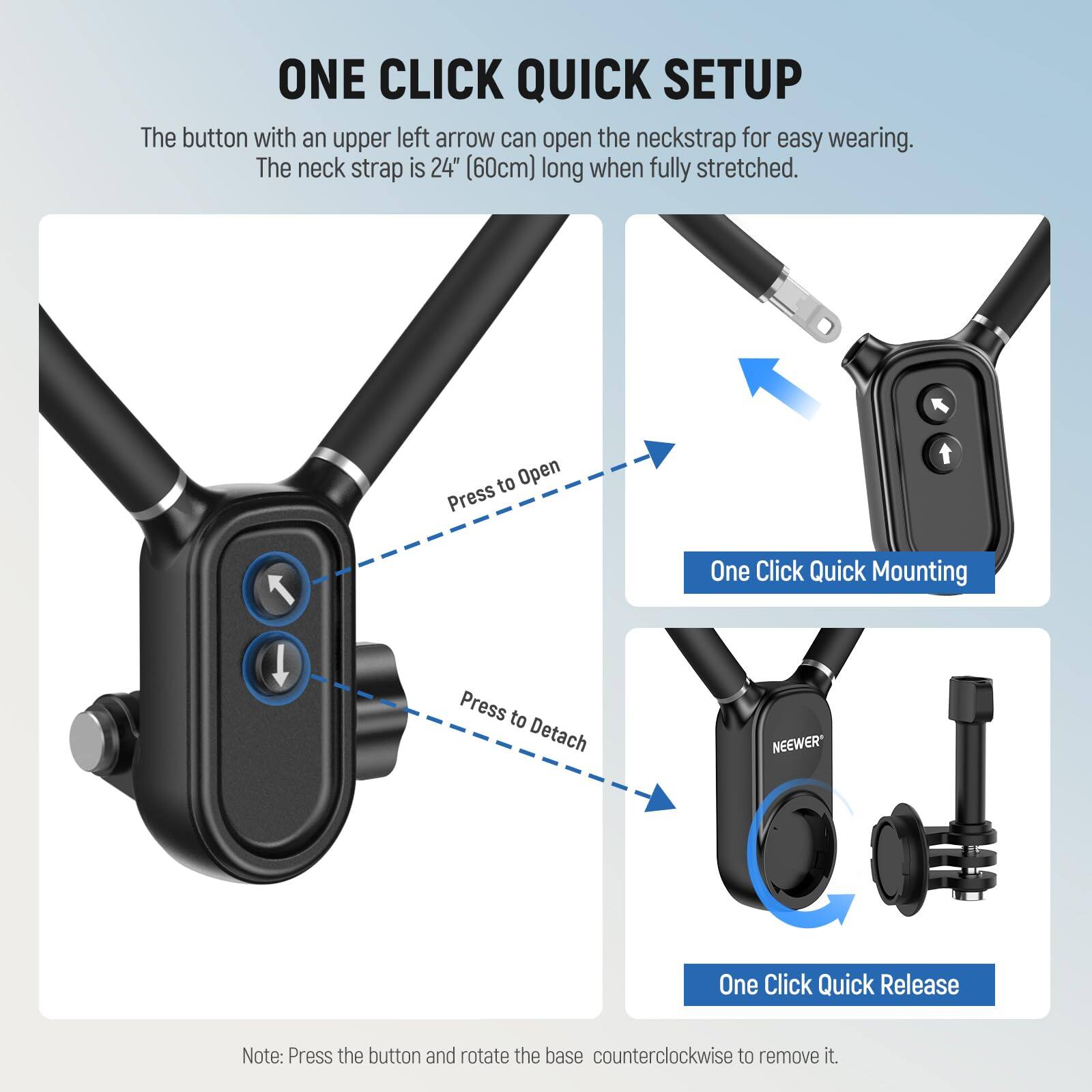 ONE CLICK QUICK SETUP

The button with an upper left arrow can open the neckstrap for easy wearing. The neck strap is 24" (60cm) long when fully stretched.

- Press to Open
- One Click Quick Mounting
- Press to Detach
- One Click Quick Release

Note: Press the button and rotate the base counterclockwise to remove it.