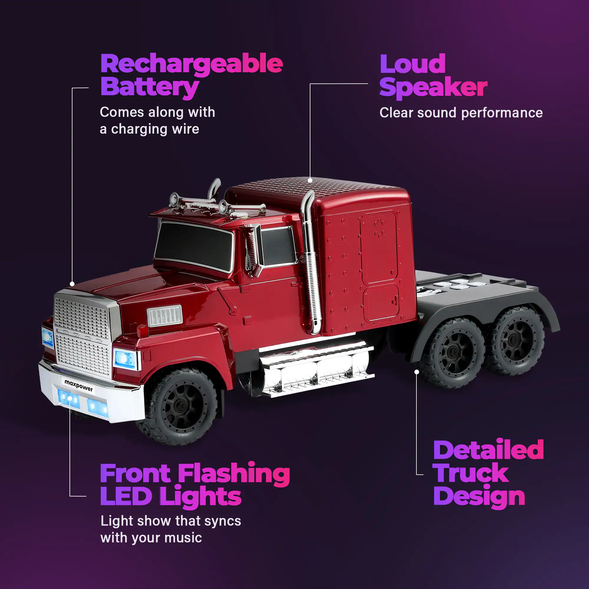 Rechargeable Battery  
Comes along with a charging wire  

Loud Speaker  
Clear sound performance  

Front Flashing LED Lights  
Light show that syncs with your music  

Detailed Truck Design