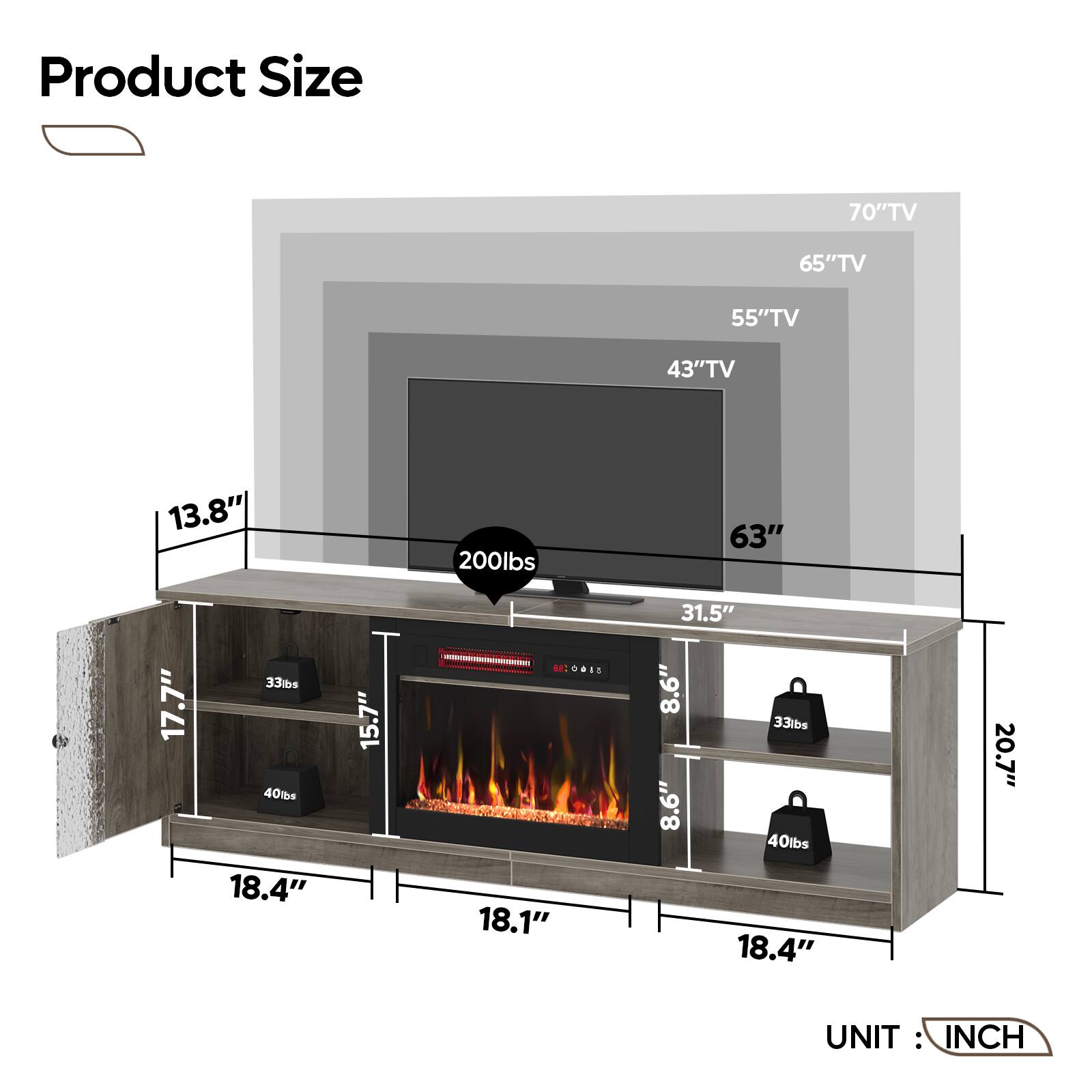 Product Size:

* 70" TV: 65" TV
* 65" TV: 55" TV
* 55" TV: 43" TV
* 43" TV: 13.8"
* 13.8" TV: 200 lbs
* 63" TV: 17.7"
* 17.7" TV: 33 lbs
* 40 lbs: 18.4"
* 18.4" TV: 15.7"
* 15.7" TV: 8.6"
* 8.6" TV: 33 lbs
* 8.6" TV: 40 lbs
* 18.1" TV: 31.5"
* 31.5" TV: 8.6"
* 8.6" TV: 33 lbs
* 8.6" TV: 8.6"
* 8.6" TV: 40 lbs
* 18.4" TV: 20.7"
* 20.7" TV: 18.4"
* 18.4" TV: 15.7"
* 15.7" TV: 8.6"
* 8.6" TV: 33 lbs
* 8.6" TV: 40 lbs
* 18.1" TV: 31.5"
* 31.5" TV: 8.6"
* 8.6" TV: 33 lbs
* 8.6" TV: 8.6"
* 8.6" TV: 40 lbs
* 18.4" TV: 20.7"
* 20.7" TV: 18.4"
* 18.4" TV: 15.7"
* 15.7" TV: 8.6"
* 8.6" TV: 33 lbs
* 8.6" TV: 40 lbs
* 18.1" TV