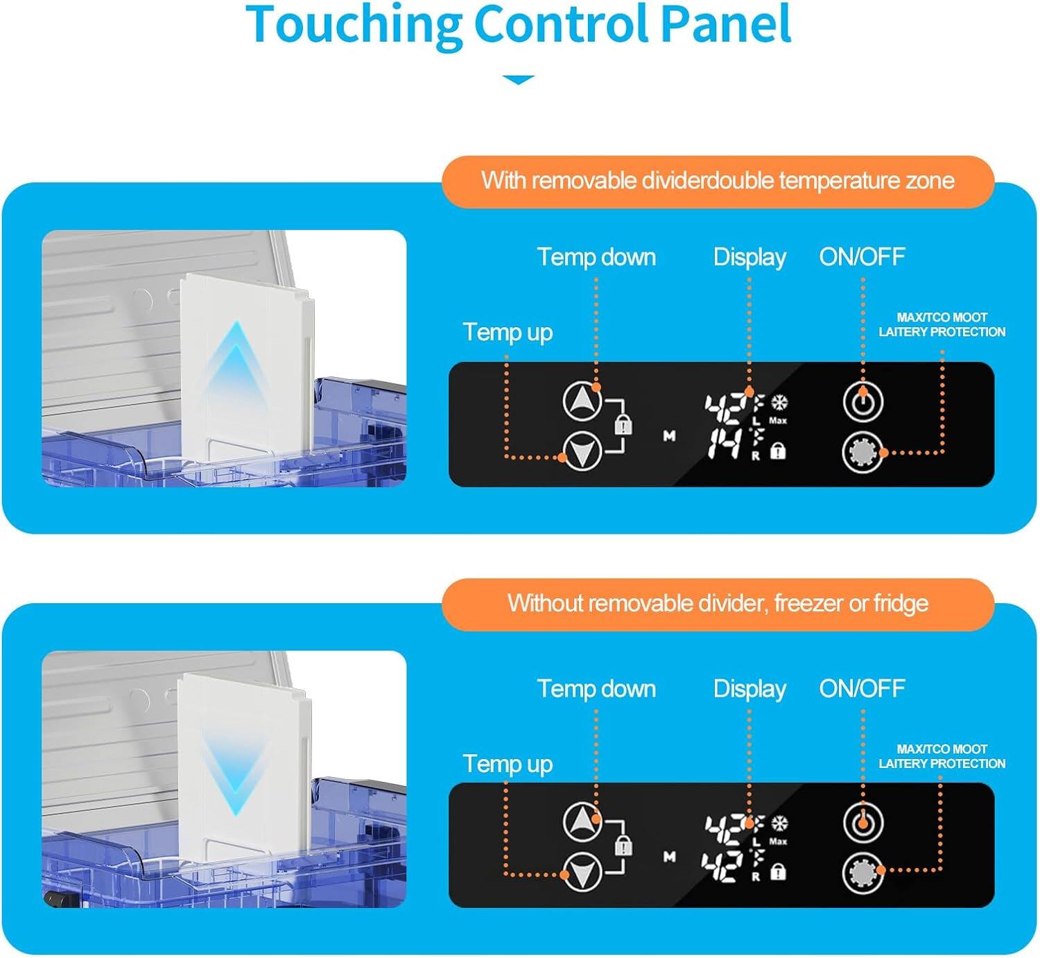Touching Control Panel

With removable divider: double temperature zone
- Temp down
- Temp up
- Display
- ON/OFF
- MAX/TCO
- MOOT
- LAITERY PROTECTION

Without removable divider, freezer or fridge
- Temp down
- Temp up
- Display
- ON/OFF
- MAX/TCO
- MOOT
- LAITERY PROTECTION