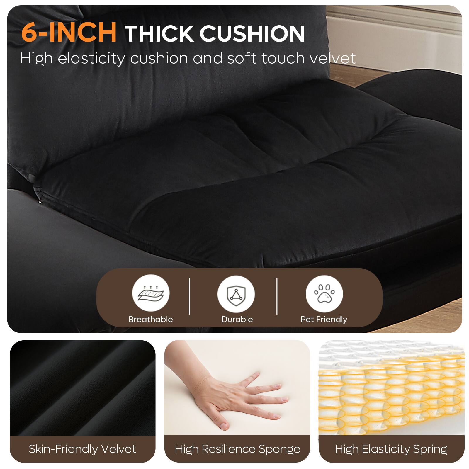 6-INCH THICK CUSHION  
High elasticity cushion and soft touch velvet

- Breathable
- Durable
- Pet Friendly
- Skin-Friendly Velvet
- High Resilience Sponge
- High Elasticity Spring