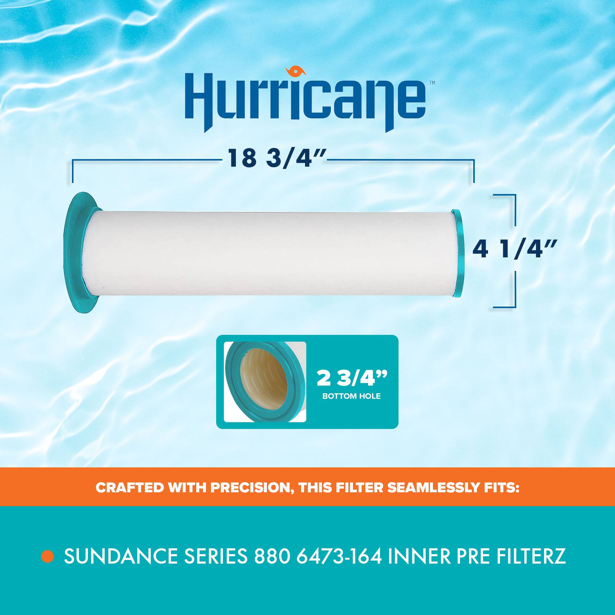 Hurricane  
18 3/4"  
4 1/4"  
2 3/4" BOTTOM HOLE  

CRAFTED WITH PRECISION, THIS FILTER SEAMLESSLY FITS:  
SUNDANCE SERIES 880 6473-164 INNER PRE FILTERZ