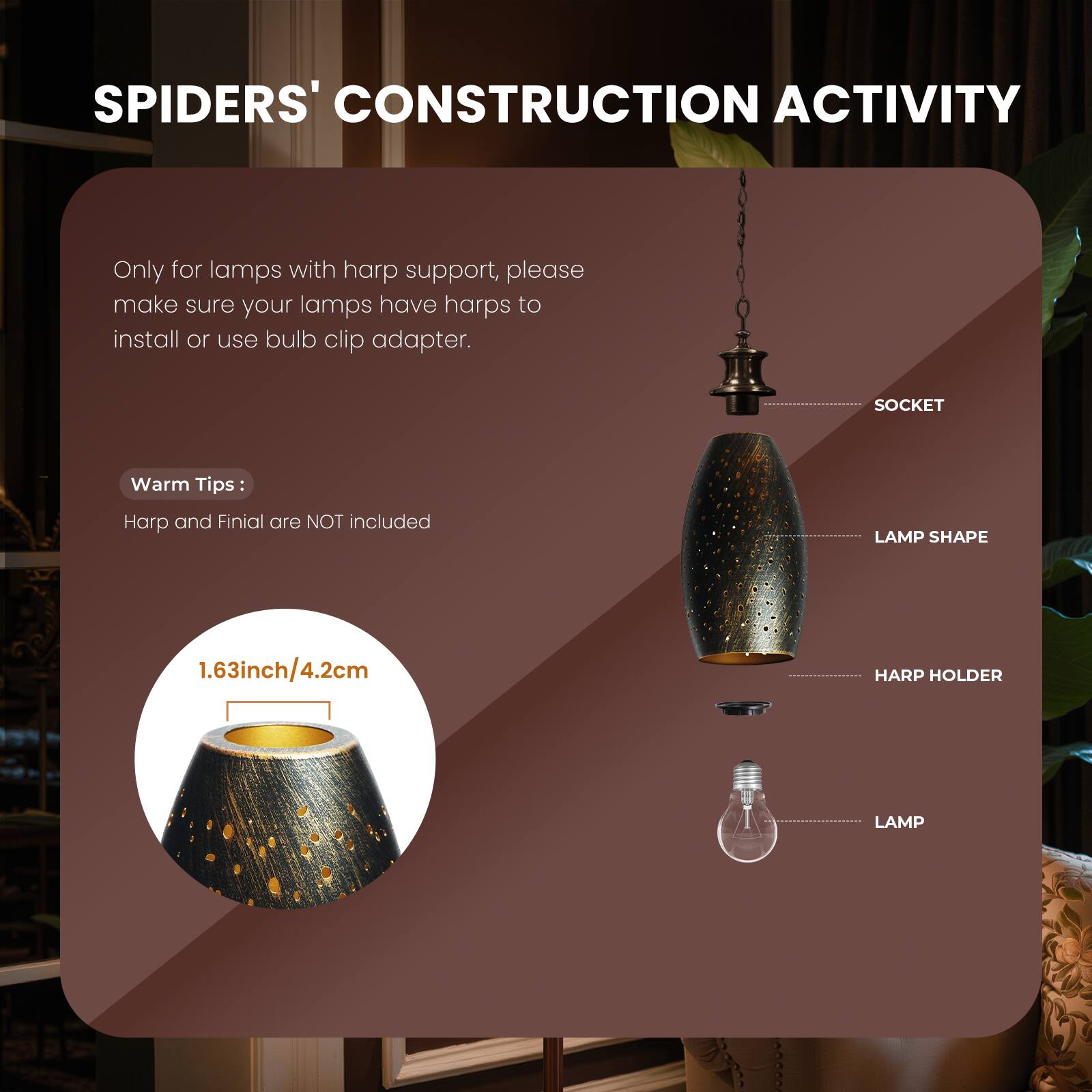 SPIDERS' CONSTRUCTION ACTIVITY

Only for lamps with harp support, please make sure your lamps have harps to install or use bulb clip adapter.

Warm Tips:
Harp and Finial are NOT included

LAMP SHAPE 1.63inch/4.2cm

HARP HOLDER LAMP

SOCKET
