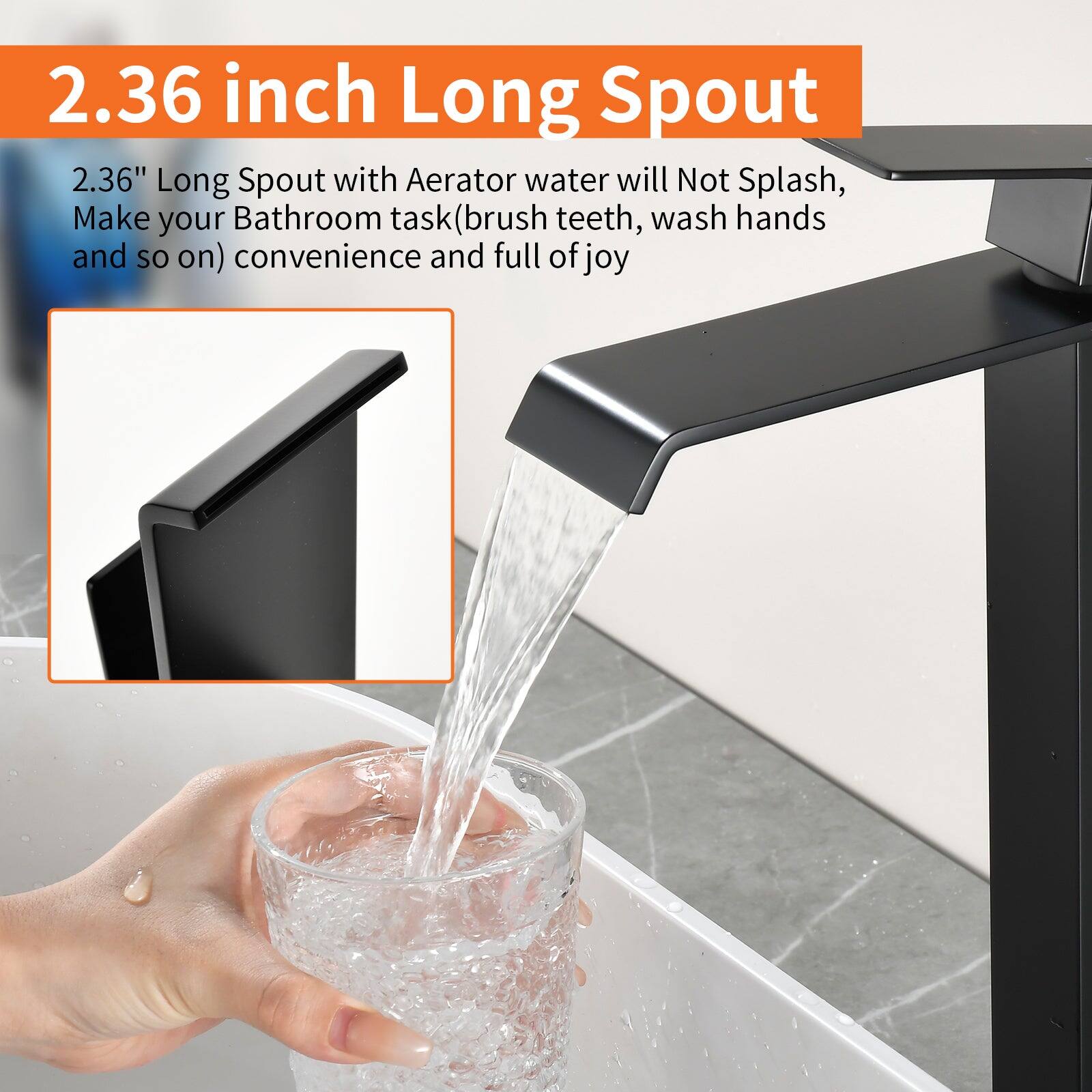 2.36 inch Long Spout

2.36" Long Spout with Aerator water will Not Splash, Make your Bathroom task (brush teeth, wash hands and so on) convenience and full of joy