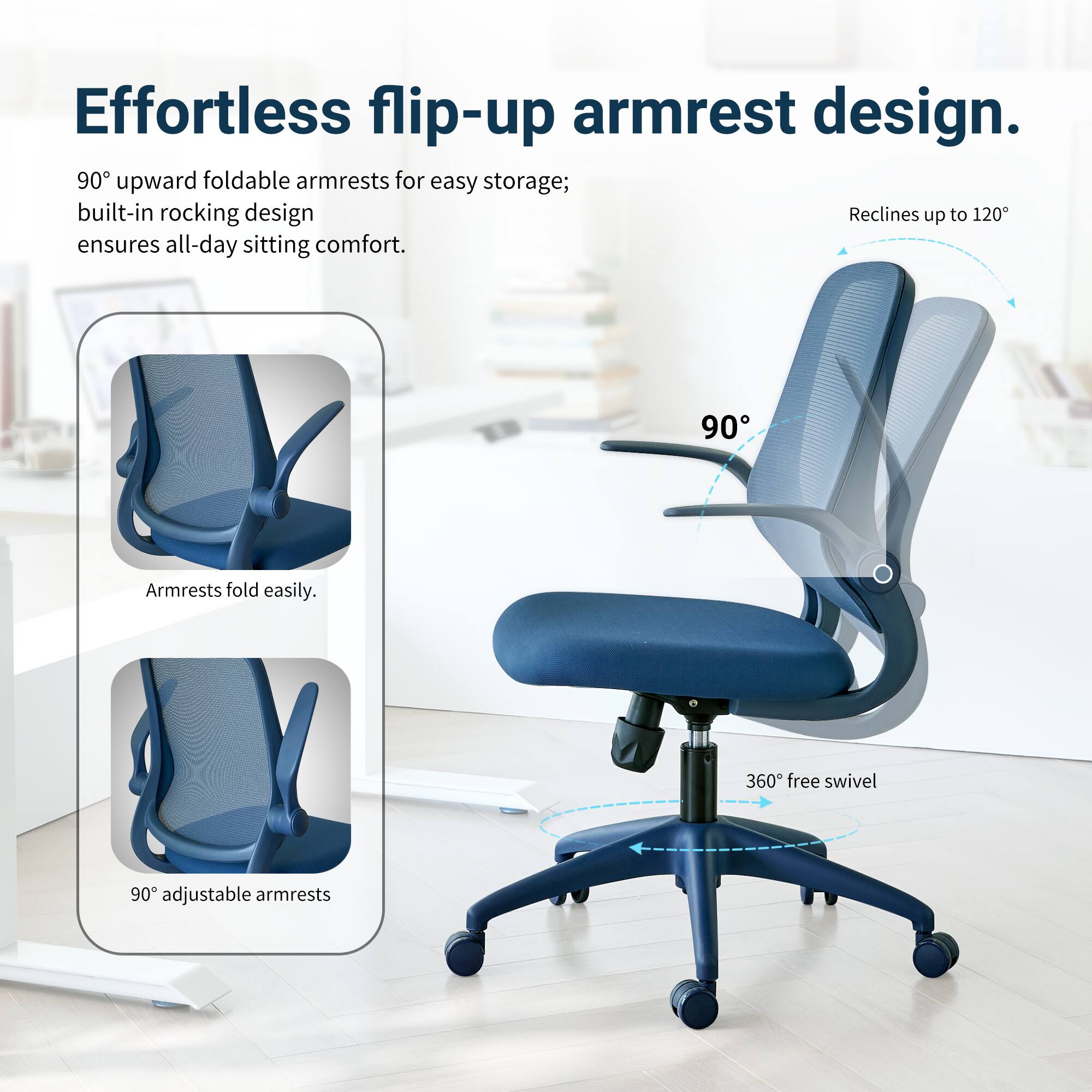 Effortless flip-up armrest design. 90° upward foldable armrests for easy storage; built-in rocking design ensures all-day sitting comfort. Armrests fold easily. 90° adjustable armrests. 360° free swivel.