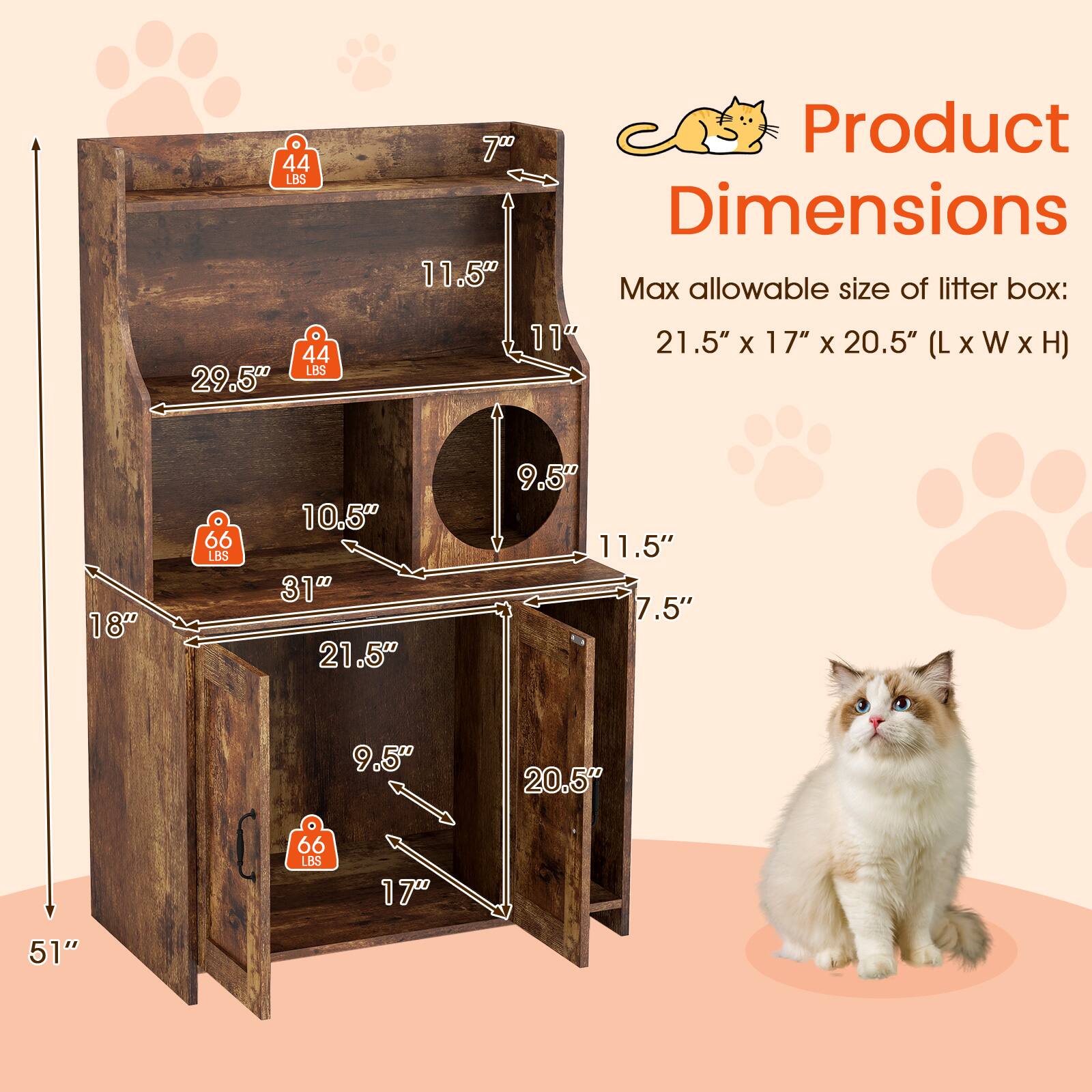 Product Dimensions

Max allowable size of litter box: 21.5" x 17" x 20.5" (L x W x H)

- 44 LBS
- 29.5"
- 11.5"
- 11.5"
- 7"
- 44 LBS
- 10.5"
- 9.5"
- 66 LBS
- 21.5"
- 9.5"
- 20.5"
- 66 LBS
- 17"
- 51"