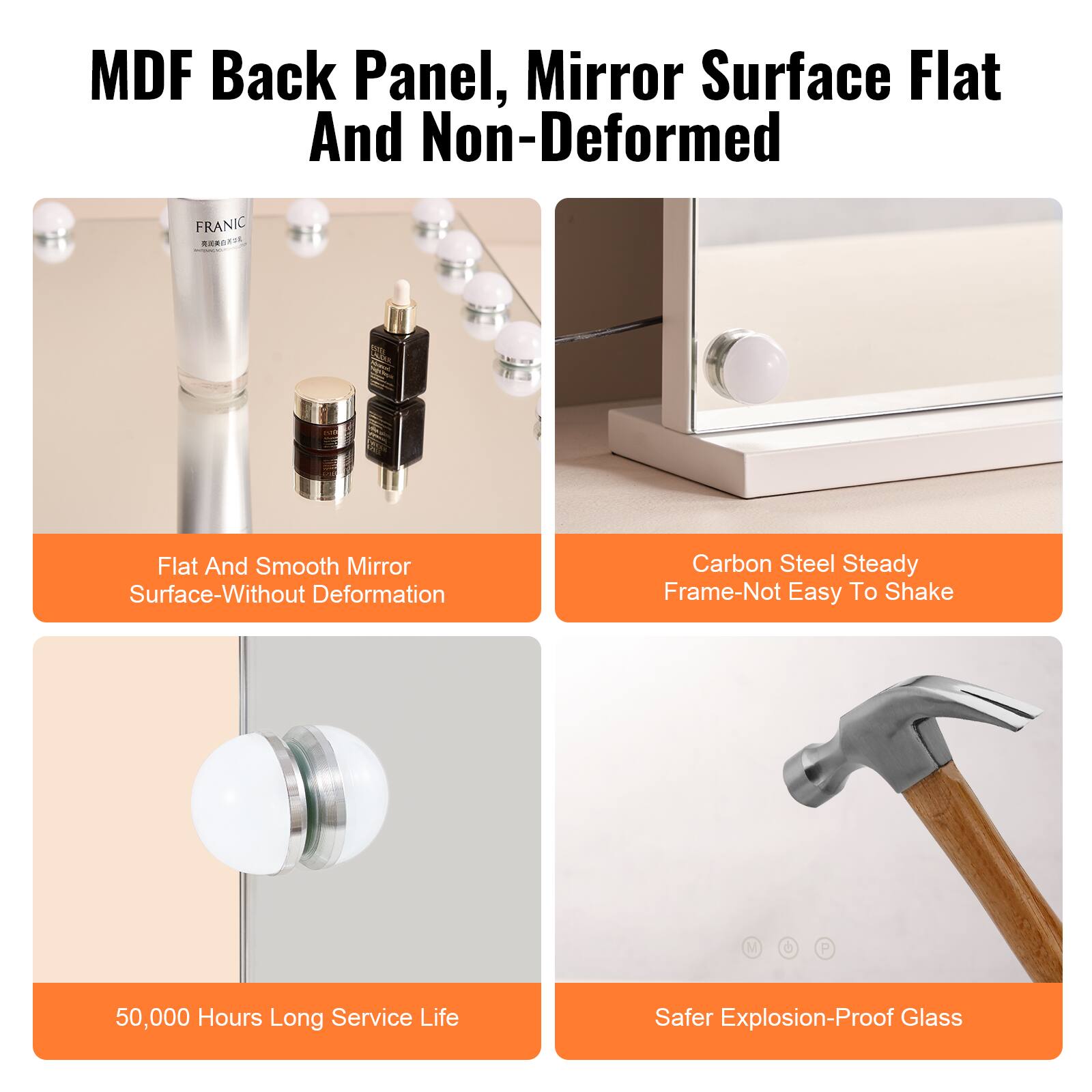 MDF Back Panel, Mirror Surface Flat And Non-Deformed

- Flat And Smooth Mirror Surface-Without Deformation
- Carbon Steel Steady Frame-Not Easy To Shake
- 50,000 Hours Long Service Life
- Safer Explosion-Proof Glass