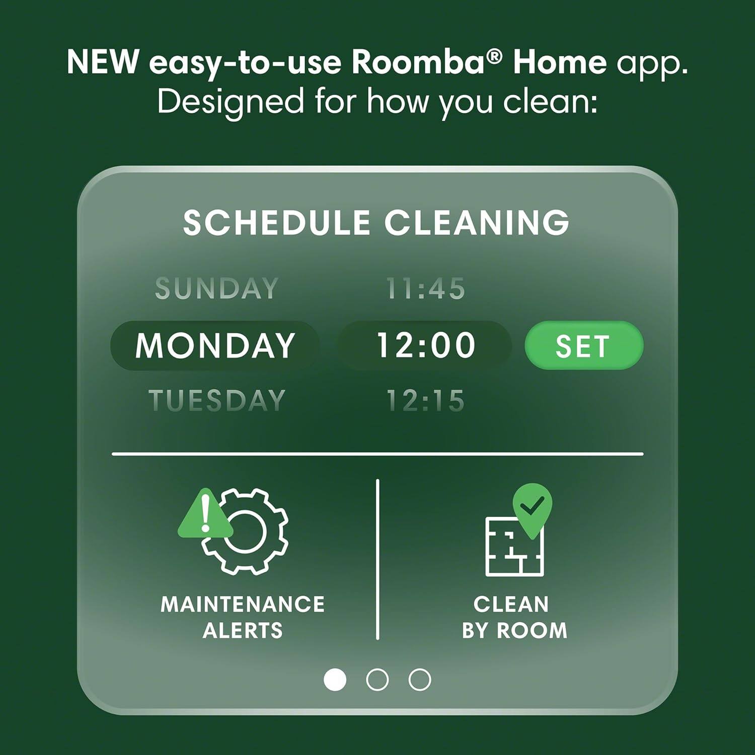 NEW easy-to-use Roomba® Home app.  
Designed for how you clean:  

SCHEDULE CLEANING  
SUNDAY 11:45  
MONDAY 12:00  
TUESDAY 12:15  

MAINTENANCE ALERTS  
CLEAN BY ROOM
