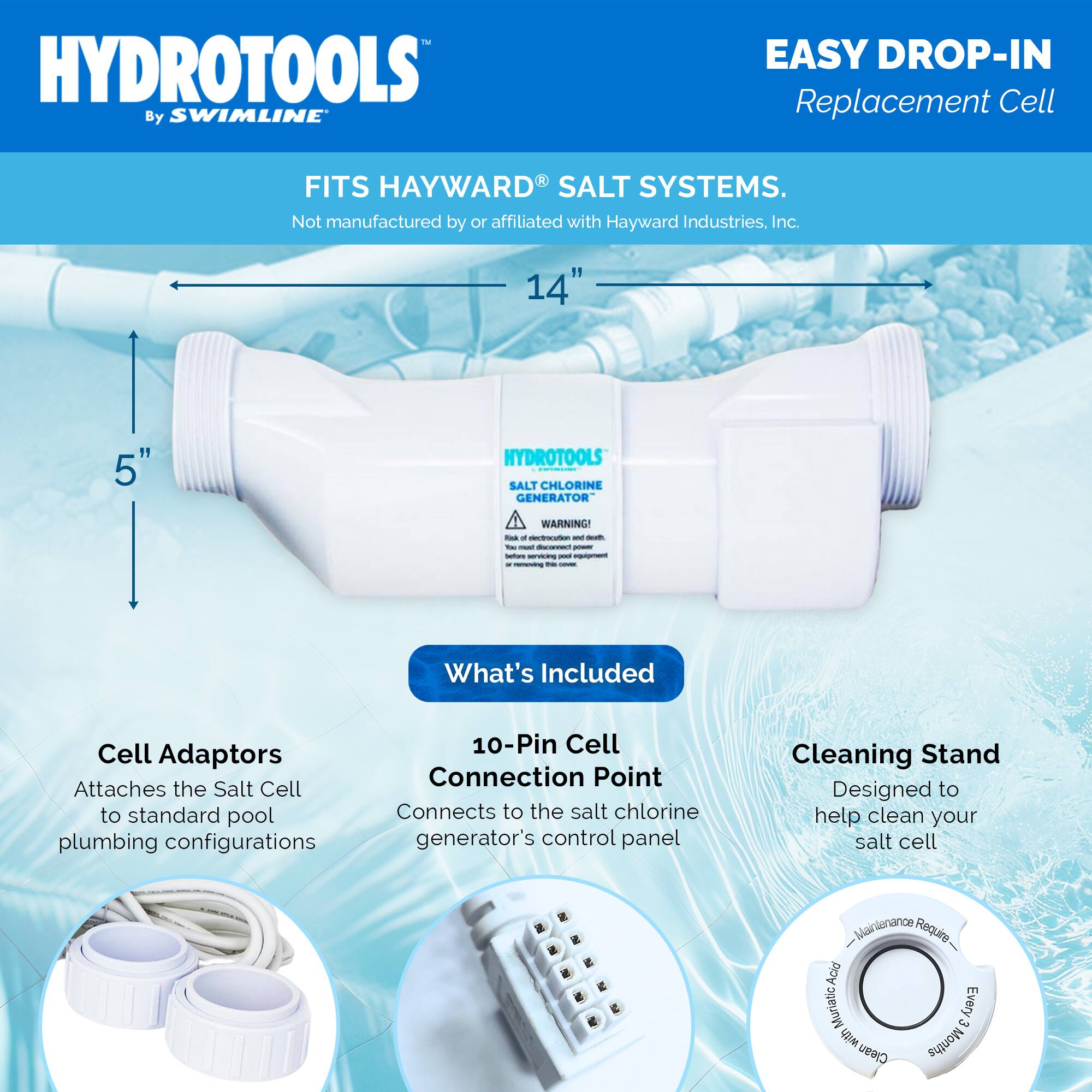 HYDROTOOLS By SWIMLINE

EASY DROP-IN Replacement Cell

FITS HAYWARD SALT SYSTEMS. Not manufactured by or affiliated with Hayward Industries, Inc.

14"
5"

HYDROTOOLS SALT CHLORINE GENERATOR

WARNING! Risk of electrocution and death. You must disconnect power before servicing box equipment. COVER

What's Included

Cell Adaptors
Attaches the Salt Cell to standard pool plumbing configurations

10-Pin Cell Connection Point
Connects to the salt chlorine generator's control panel

Cleaning Stand
Designed to help clean your salt cell

Maintenance: Requires Acid Muriatic Acid Every 3 Months
